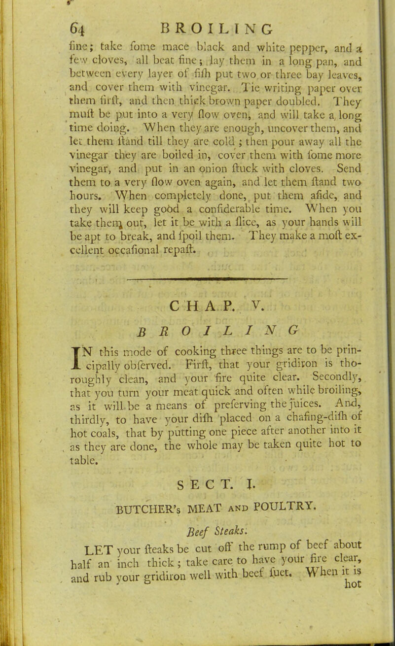 fine; take fame mace black and white pepper, and a few cloves, all beat fine; lay them in a long pan, and between every layer of fifh put two or three bay leaves, and cover them with vinegar. Tie writing paper over them firft, and then thick brown paper doubled. They mult be put into a very flow oven, and will take a, long time doing. When they are enough, uncover them, and let them ftand till they are cold ; then pour away all the vinegar they are boiled in, cover them with fome more vinegar, and put in an onion ftuck with cloves. Send them to a very flow oven again, and let them ftand two hours. When completely done, put them afidc, and they will keep gobd a confiderable time. When you take then; out, let it be with a flice, as your hands will be apt to break, and fppil them. They make a molt ex- cellent occalional repalt. CHAP. V. broiling IN this mode of cooking three things are to be prin- cipally obferved. Firft, that your gridiron is tho- roughly clean, and your fire quite clear. Secondly, that you turn your meat quick and often while broiling, as it will be a means of preferving the juices. .And, thirdly, to have your difh placed on a chafing-difh of hot coals, that by putting one piece after another into it as they are done, the whole may be taken quite hot to table. SECT. I. BUTCHER’S MEAT and POULTRY. Beef Steaks. LPT your fleaksbe cut of! the rump of beef about half an inch thick; take care to have yoUr fire clear, and rub your gridiron well with beet luet. \\ hen it is