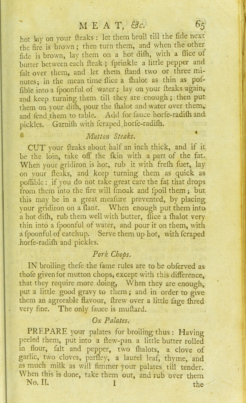 hot ky on your (leaks : let them broil till the Tide next the fire is brown; then turn them, and when the other fide is brown, lay them on a hot difih, with a fiice ot butter between each (leak ; fprinkle a little pepper and fait over them, and let them, (land two or three mi- nutes*, in the mean time (lice a (halot as thin as pof- fible into a fpoonful of water; lay on your (leaks 'again, and keep turning them till they are enough; then put them on your dilh, pour the lhalot and water over them, and fend .them to table. Add forfauce horfe-radifh and pickles. Garnilh with fcraped horfe-radilh. Mutton Steaks. CUT your (leaks about half an inch thick, and if it be the loin, take off the (kin with a part of the fat. When your gridiron is hot, rub it with fre(h fuet, lay on your (leaks, and keep turning them as quick as poffible : if you do not take great care the fat that drops from them into the fire will fmoak and fpoil them j but this may be in a great meafure prevented, by placing your gridiron on a flant. When enough put them into a hot di(h, rub them well with butter, (lice a lhalot very thin into a fpoonful of water, and pour it on them, with a fpoonful of catchup. Serve them up hot, with feraped .horfe-radifh and pickles. Pork Chops. IN broiling thefe the fame rules are to be obferved as thofe given for mutton chops, except with this difference, that they require more doing, When they are enough, put a little good gravy to them; and in order to give them an agreeable flavour, drew over a little fage fhred very fine. The only fauce is muftard. '' Ox Palates. PREPARE your palates for broiling thus: Having peeled them, put into a (lew-pan a little butter rolled in flour, fait and pepper, two (halots, a clove of garlic, two cloves, parfley, a laurel leaf, thyme, and as much milk as will fimmer your palates till tender. When this is done, take them out, and rub over them No. II. I tfig