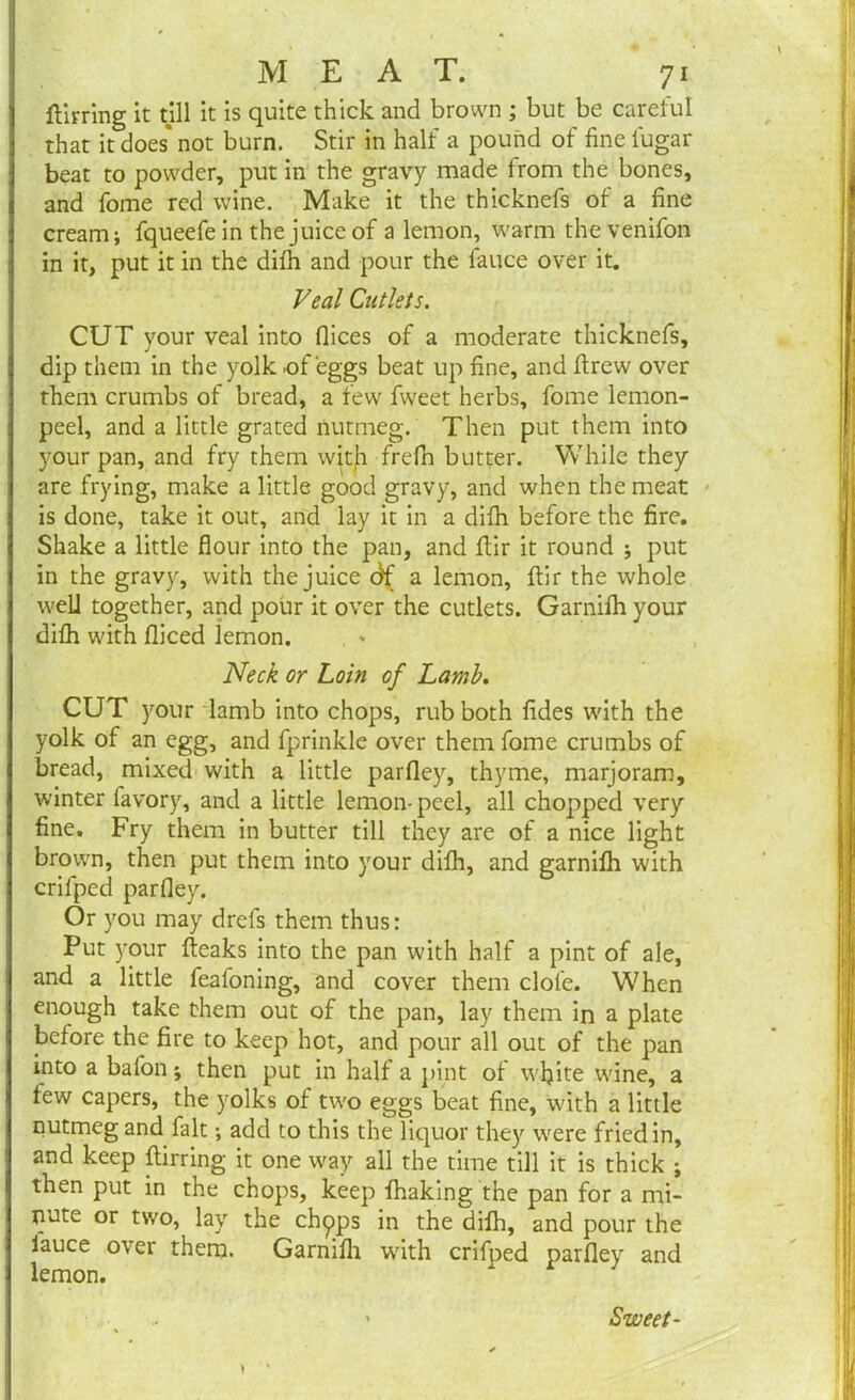 ftirring it till it is quite thick and brown ; but be careful that it does* not burn. Stir in half a pound of fine lugar beat to powder, put in the gravy made from the bones, and forne red wine. Make it the thicknefs of a fine cream; fqueefe in the juice of a lemon, warm thevenifon in it, put it in the difih and pour the fauce over it. Veal Cutlets. CUT your veal into dices of a moderate thicknefs, dip them in the yolk of eggs beat up fine, and drew over them crumbs of bread, a few fweet herbs, fome lemon- peel, and a little grated nutmeg. Then put them into your pan, and fry them with frefn butter. While they are frying, make a little good gravy, and when the meat is done, take it out, and lay it in a difii before the fire. Shake a little flour into the pan, and ftir it round ; put in the gravy, with the juice dfi a lemon, ftir the whole well together, and pour it over the cutlets. Garnilh your dilh with diced lemon. Neck or Loin of Lamb. CUT your lamb into chops, rub both fides with the yolk of an egg, and fprinkle over them fome crumbs of bread, mixed with a little pardey, thyme, marjoram, winter favory, and a little lemon-peel, all chopped very fine. Fry them in butter till they are of a nice light brown, then put them into your difh, and garnilh with crifped pardey. Or you may drefs them thus: Put your fteaks into the pan with half a pint of ale, and a little feafoning, and cover them clofe. When enough take them out of the pan, lay them in a plate before the fire to keep hot, and pour all out of the pan into a bafon; then put in half a pint of wljite wine, a lew capers, the yolks of two eggs beat fine, with a little nutmeg and fait; add to this the liquor they were fried in, and keep ftirring it one way all the time till it is thick ; then put in the chops, keep lhaking the pan for a mi- nute or two, lay the chpps in the dilh, and pour the lauce over thern. Garnifii with crifped pardey and lemon. 1 Sweet-