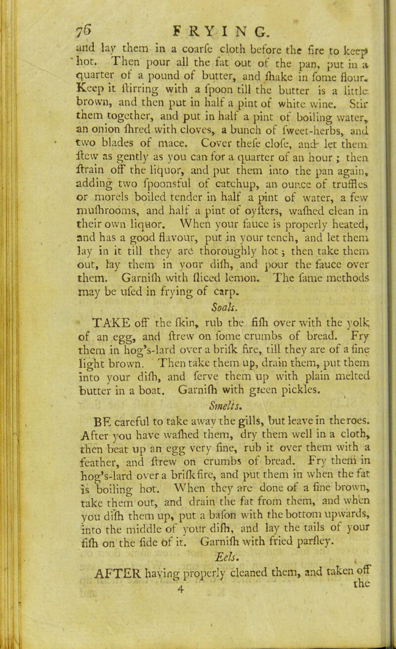 and lay them in a coarfe cloth before the fire to keep ' hot. Then pour all the fat out of the pan, put in a quarter of a pound of butter, and fhake in fome flour. Keep it ftirring with a fpoon till the butter is a little brown, and then put in half a pint of white wine. Stir them together, and put in half a pint ot boiling water, an onion fhred with cloves, a bunch of fweet-herbs, and • two blades of mace. Cover thefe clofe, and let them ftcvv as gently as you can for a quarter of an hour ; then ftrain off the litjuor, and put them into the pan again, adding two fpoonsful of catchup, an ounce of truffles or morels boiled tender in half a pint of water, a few mufhrooms, and half a pint of oyfters, wafhed clean in their own liquor. When your faucc is properly heated, and has a good flavour, put in your tench, and let them lay in it till they are thoroughly hot; then take them out, lay them in your difh, and pour the fauce over them. Garnifh with fliced lemon. The fame methods may be ufed in frying of carp. Soals. TAKE off the fldn, rub the fifh over with the yolk of an egg, and ftrew on fome crumbs of bread. Fry them in hog’s-lard over a brilk fire, till they are of a fine light brown. Then take them up, drain them, put them into your difh, and ferve them up with plain melted butter in a boat. Garnifh with green pickles. Smelts. BE careful to take away the gills, but leave in the roes. After you have wafhed them, dry them well in a cloth, then beat up an egg very fine, rub it over them with a feather, and ftrew on crumbs of bread. Fry them in hog’s-lard over a brifkfirc, and put them in when the fat is boiling hot. When they are done of a fine brown, take them out, and drain the fat from them, and when you difh them up, put a bafon with the bottom upwards, into the middle of your difh, and lay the tails of your fifh on the fide of it. Garnifh with fried parfley. Eels. AFTER having properly cleaned them, and taken off