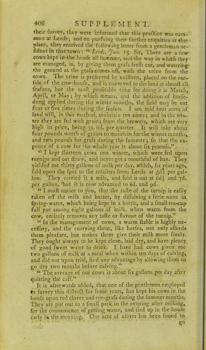their furvey, they were informed that this practice was com- mon at Leeds; and on purfuing their further enquiries at that place, they received the following letter from a gentleman re- cent in that town : “ Leeds, Jan. 75. Sir, There are a few cows kept in the houfe all fummer, and the way in which they are managed, is, by giving them grafs frefh cut, and watering the ground as the gtafs comes oft, with the urine from the cows. The urine is preferved by aciftern, placed on the out- fit of the cow-houfe, and is conveyed to the land at almoft all ieafons, but the mod profitable time for doing it is March, April, or May; by which means, and the addition of horfe- dung applied during the winter months, the field may be cut four or five times during the feafon. I am told four acres of land will, in this method, maintain ten cows; and in the win- ter they are fed with grains fro,m the brewers, which are very high in price, being 3s. 6d. per quarter. It will take about four pounds worth of grains to maintain for the winter months, and two pounds for grafs during the fummer; fo that the ex- pence of a cow for the whole year is about fix pounds.” “ I kept thirteen cows one winter, which were fed upon turnips and oat draw, and never got a mouthful of hay. They yielded me thirty gallons of milk per day, which, fix years ago, fold upon the fpot to the retailers from Leeds at ^dl per gal- lon. They carried it a mile, and fold it out at 6df- and 7d. per gallon, 'but it is now advanced to 8d. and pd. “ I mud notice to you, that the tade of the turnip is eafily taken off the milk and butter, by diffolving a little nitre in fpring-water, which being kept in a bottle, and a fmall tea-cup full put among eight gallons of milk, when warm from the cow, entirely removes any tade or flavour of the turnip.” <{ In the management of cows, a warm dable is highly ne- ceffary, and the currying/them, like horfes, not only affords them pleafure, fiut makes them give their milk more freely. They ought always to be kept clean, laid dry, and have plenty of good fweet water to drink. I have had cows given me two gallons of milk at a meal when within ten days of calving, and did not upon trial, find any advantage by allowing them to go dry two months before calving.” « The average of our cows is about fix gallons per day after quitting the calf.” It is afterwards added, that one of the gentlemen employed *0 furvey this didrift for fome years, has kept his cows ip the houfe upon red clover and rye-grafs during the fummer months. They are put out to a fmall park in the evening after milking, for the convenience of getting water, and tied up in the houfe early in the morning. One acre of clover has been found to g°