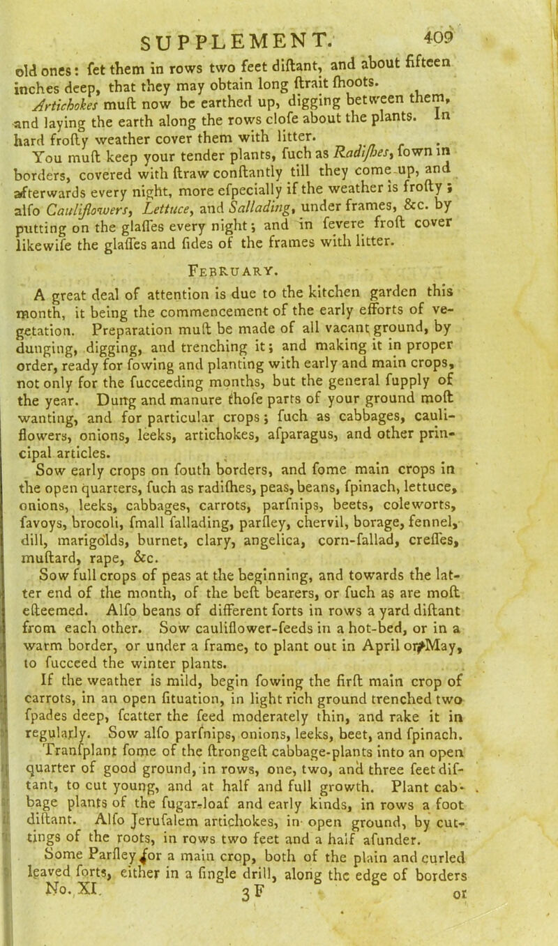 old ones: fet them in rows two feet diftant, and about fifteen inches deep, that they may obtain long (trait (hoots. Artichokes mult now be earthed up, digging between them, and laying the earth along the rows clofe about the plants, in hard frofty weather cover them with litter. You mult keep your tender plants, fuch as Radiffjes, town in borders, covered with draw conftantly till they comeup, and afterwards every night, more efpecially if the weather is frofty , alfo Cauliflowers, Lettuce, and Sallading, under frames, &c. by putting on the glades every night; and in fevere froft cover likewife the glaffes and Tides of the frames with litter. February. A great deal of attention is due to the kitchen garden this month, it being the commencement of the early efforts of ve- getation. Preparation mult be made of all vacant ground, by dunging, digging, and trenching itand making it in proper order, ready for fowing and planting with early and main crops, not only for the fucceeding months, but the general fupply of the year. Durrg and manure thofe parts of your ground molt wanting, and for particular crops; fuch as cabbages, cauli- flowers, onions, leeks, artichokes, afparagus, and other prin- cipal articles. Sow early crops on fouth borders, and fome main crops in the open quarters, fuch as radilhes, peas, beans, fpinach, lettuce, onions, leeks, cabbages, carrots, parfnips, beets, coleworts, favoys, brocoli, fmall fallading, parfley, chervil, borage, fennel, dill, marigolds, burnet, clary, angelica, corn-fallad, creffes, muftard, rape, &c. Sow full crops of peas at the beginning, and towards the lat- ter end of the month, of the belt bearers, or fuch as are mod efteemed. Alfo beans of different forts in rows a yard diftant from each other. Sow cauliflower-feeds in a hot-bed, or in a warm border, or under a frame, to plant out in April oi^May, to fucceed the winter plants. If the weather is mild, begin fowing the firft main crop of carrots, in an open fituation, in light rich ground trenched two fpades deep, fcatter the feed moderately thin, and rake it in regularly. Sow alfo parfnips, onions, leeks, beet, and fpinach. Trantplant fome of the ftrongeft cabbage-plants into an open quarter of good ground, in rows, one, two, and three feet dif- tant, to cut young, and at half and full growth. Plant cab- bage plants of the fugar-doaf and early kinds, in rows a foot diftant. Alfo Jerufalem artichokes, in- open ground, by cut- tings of the roots, in rows two feet and a half afunder. Some Parfley ^or a main crop, both of the plain and curled Igaved forts, either in a Angle drill, along the edge of borders No.,XI. 3F or