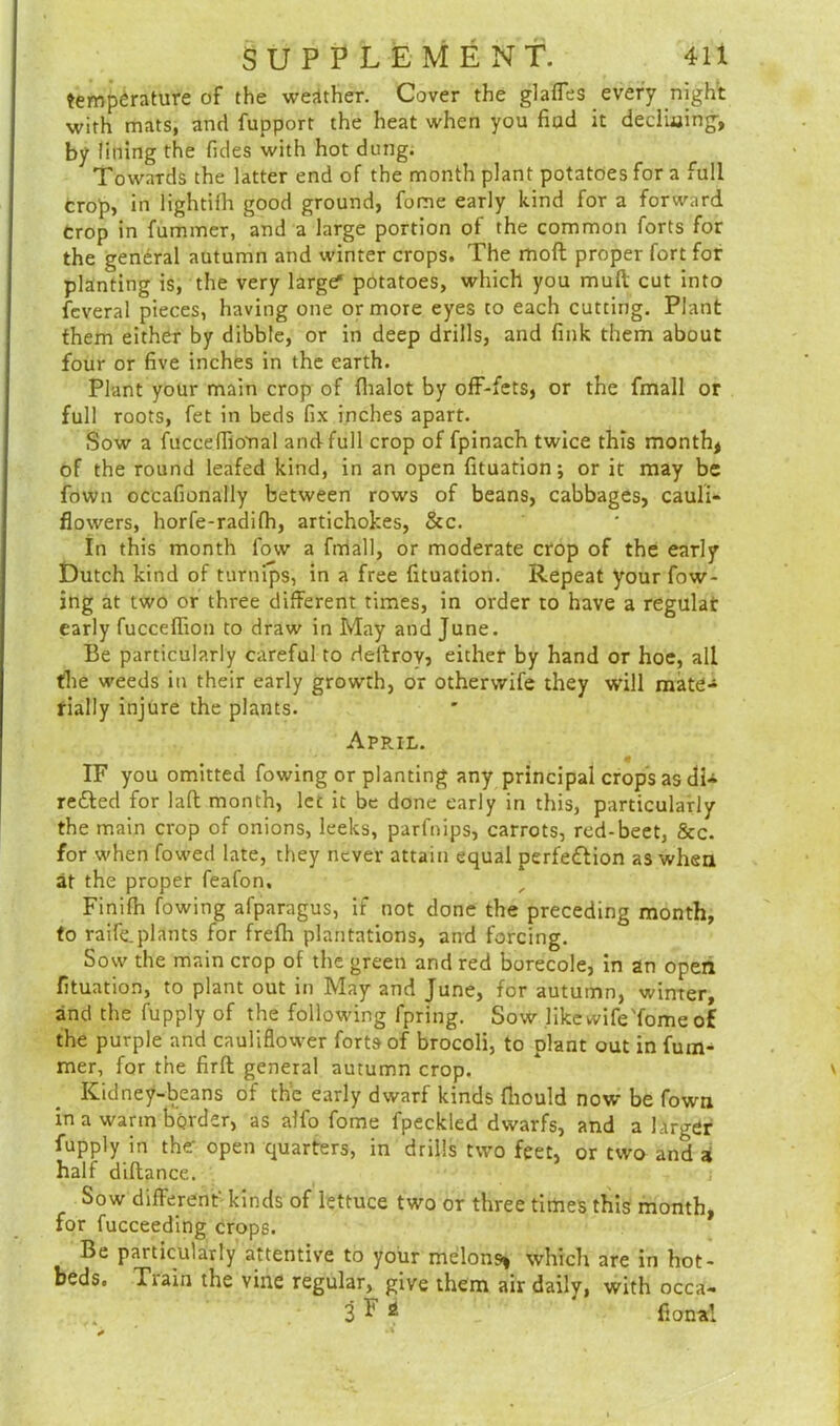 temperature of the weather. Cover the glaffes every night with mats, and fupport the heat when you find it declining, by lining the Tides with hot dung. Towards the latter end of the month plant potatoes for a full crop, in lightifh good ground, fome early kind for a forward Crop in fummer, and a large portion of the common forts for the general autumn and winter crops. The moft proper fort for planting is, the very larger potatoes, which you mull cut into fcveral pieces, having one or more eyes co each cutting. Plant them either by dibble, or in deep drills, and fink them about four or five inches in the earth. Plant your main crop of fhalot by off-fets, or the fmall or full roots, fet in beds fix inches apart. Sow a fuccefiio'nal and full crop offpinach twice this month* of the round leafed kind, in an open fituation; or it may be fown occafionally between rows of beans, cabbages, cauli- flowers, horfe-radifh, artichokes, &c. In this month fow a fmall, or moderate crop of the early Dutch kind of turnips, in a free fituation. Repeat your flow- ing at two or three different times, in order to have a regular early fucceffion to draw in May and June. Be particularly careful to deltrov, either by hand or hoe, all the weeds in their early growth, or otherwife they will mate- rially injure the plants. April. IF you omitted flowing or planting any principal crops as di- refted for laft month, let it be done early in this, particularly the main crop of onions, leeks, parfnips, carrots, red-beet, &c. for when fowed late, they never attain equal perfe&ion as when at the proper feafon, Finifh fowing afparagus, if not done the preceding month, to raife.plants for frefli plantations, and forcing. Sow the main crop of the green and red borecole, in an open fituation, to plant out in May and June, for autumn, winter, and the fupply of the following fpring. Sow like wife'fome of the purple and cauliflower forts of brocoli, to plant out in fum- mer, for the firft general autumn crop. Kidney-beans of the early dwarf kinds fhould now be fown in a warm border, as alfo fome fpeckled dwarfs, and a larger fupply in the open quarters, in drills two feet, or two and a half diflance. Sow different' kinds of lettuce two or three times this month, for fucceeding crops. Be particularly attentive to your melons, which are in hot- beds. Tiain the vine regular, give them air daily, with occa- 3 F 2 fional