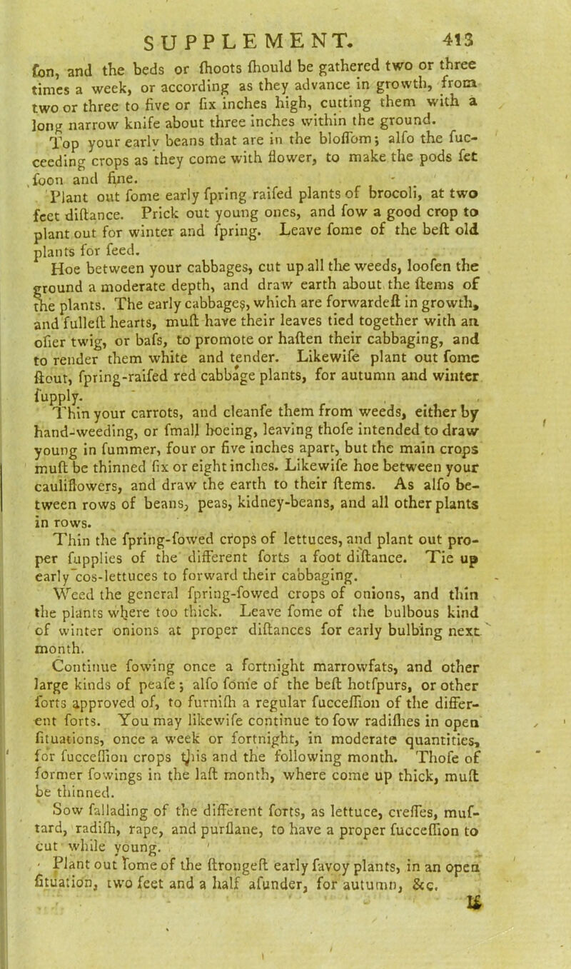 fon, and the beds or (hoots (hould be gathered two or three times a week, or according as they advance in growth, from two or three to five or fix inches high, cutting them with a ]ong narrow knife about three inches within the ground. Top your earlv beans that are in the bloflbm; alfo the fuc- ceeding crops as they come with (lower, to make the pods fet ,fbon and fine. Plant out fome early fpring raifed plants of brocoli, at two feet diftance. Prick out young ones, and fow a good crop to plant out for winter and ipring. Leave fome of the bed old plants for feed. Hoe between your cabbages, cut up all the weeds, loofen the ground a moderate depth, and draw earth about the Items of the plants. The early cabbage?, which are forwarded in growth, and fulled hearts, mud have their leaves tied together with an ofier twig, or bafs, to promote or haden their cabbaging, and to render them white and tender. Likewife plant out fome dout, fpring-raifed red cabbage plants, for autumn and winter fupply. ' Thin your carrots, and cleanfe them from weeds, either by hand-weeding, or fmall hoeing, leaving thofe intended to draw- young in fummer, four or five inches apart, but the main crops mud be thinned fix or eight inches. Likewife hoe between your cauliflowers, and draw the earth to their dems. As alfo be- tween rows of beans, peas, kidney-beans, and all other plants in rows. Thin the fpring-fowed crops of lettuces, and plant out pro- per fupplies of the different forts a foot didance. Tie up early'cos-lettuces to forward their cabbaging. Weed the general fpring-fowed crops of onions, and thin the plants where too thick. Leave fome of the bulbous kind of winter onions at proper didances for early bulbing next month. Continue fowing once a fortnight marrowfats, and other large kinds of peafe ; alfo fome of the bed hotfpurs, or other forts approved of, to furnifli a regular fucceflion of the differ- ent forts. You may likewife continue to fow radiflies in open fituations, once a week or fortnight, in moderate quantities, for fucceflion crops tjiis and the following month. Thofe of former fowings in the lad month, where come up thick, mud be thinned. Sow fallading of the different forts, as lettuce, creffes, muf- tard, radifh, rape, and purflane, to have a proper fucceflion to cut while young. ' • Plant out fome of the dronged early favoy plants, in an open fituation, iwo feet and a half afunder, for autumn, &c. u