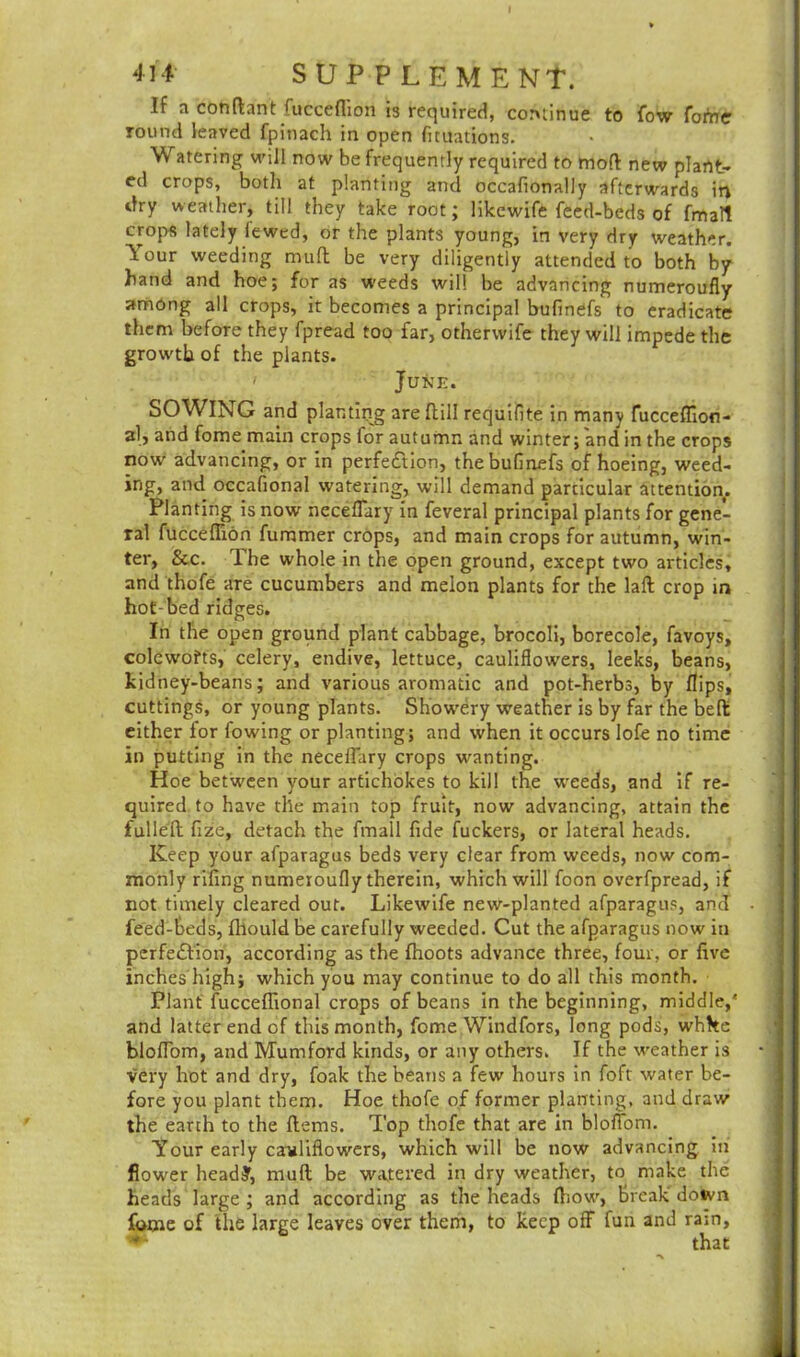 I 414 SUPPLEMENT. If a con (Ian t fucceflion is required, continue to fow fotoe round leaved fpinach in open fituations. Watering will now be frequently required to mod new plant- ed crops, both at planting and occafionally afterwards in dry weather, till they take root; likewife feed-beds of fmatt crops lately fewed, or the plants young, in very dry weather. Your weeding mud be very diligently attended to both by hand and hoe; for as weeds will be advancing numeroufly among all crops, it becomes a principal bufinefs to eradicate them before they fpread too far, otherwife they will impede the growth of the plants. ' June. SOWING and planting are dill requifite in many fucceflion- al, and fome main crops for autumn and winter; and in the crops now advancing, or in perfection, the bufinefs of hoeing, weed- ing, and occasional watering, will demand particular attention. Planting is now necefliiry in feveral principal plants for gene- ral fucceflion dimmer crops, and main crops for autumn, win- ter, See. The whole in the open ground, except two articles, and thofe are cucumbers and melon plants for the lad crop in hot-bed ridges. In the open ground plant cabbage, brocoli, borecole, favoys, colewofts, celery, endive, lettuce, cauliflowers, leeks, beans, kidney-beans; and various aromatic and pot-herbs, by flips, cuttings, or young plants. Showery weather is by far the bed either for flowing or planting; and when it occurs lofe no time in putting in the necelflary crops wanting. Hoe between your artichokes to kill the weeds, and if re- quired to have the main top fruit, now advancing, attain the fulled fize, detach the fmall fide fuckers, or lateral heads. Keep your afparagus beds very clear from weeds, now com- monly rifing numeroufly therein, which will foon overfpread, if not timely cleared out. Likewife new-planted afparagus, and feed-beds, fliould be carefully weeded. Cut the afparagus now in perfe£lion, according as the (hoots advance three, four, or five inches high; which you may continue to do all this month. Plant fucceflional crops of beans in the beginning, middle/ and latter end of this month, fome Windfors, long pods, white blofiom, and Mumford kinds, or any others. If the weather is very hot and dry, foak the beans a few hours in foft water be- fore you plant them. Hoe thofe of former planting, and draw the earth to the (lems. Top thofe that are in blofiom. Your early cauliflowers, which will be now advancing in flower head?, mult be watered in dry weather, to make the heads large ; and according as the heads (how, break down fome of the large leaves over them, to keep off fun and ram, that