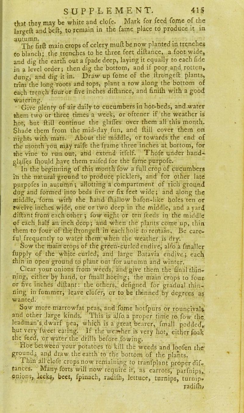 that they may be white and clofe. Mark for feed lome of the hrgeft and belt, to remain in the fame place to produce it in autumn. The firft main crops of celery mult be now planted in trenches to blanch; the trenches to be three feet diftance, a foot wide, and dig the earth out a fpade deep, laying it equally to each fide in a level order; then dig the bottom, and if poor and rotten, dung, and dig it in. Draw up fome of the itrongeft plants, trim the long roots and tops, plant a row along the bottom of each trench four or five inches diftance, and finifh with a good watering. • Give plenty of air daily to cucumbers in hot-beds, and-water them two or three times a week, or oftener if the weather is hot, but ft ill continue the glafles over them all this month. Shade them from the mid-day fun, and ftill cover them on nights with mats. About the middle, or towards the end of rhe month you may raife the frame three inches at bottom, for the vine to run out, and extend itfelf. Thofe under hand* glaiTes fhould have them raifed for the fame purpofe. ' In the beginning of this month fow a full crop of cucumbers in the natural ground to produce picklers, and for other late purpofes in autumn; allotting a compartment of rich ground dug and formed into beds five or fix feet wide; and along the middle, form with the hand {hallow bafon-like holes ten or twelve inches wide, one or two deep in the middle, and a yard diftant from each other ; fow eight or ten feeds in the middle of each half an inch deep; and when the plants come up, thin them to four of theftrongeft in each hole to remain. Be care- ful, frequently to water them when the weather is dry. Sow the main crops of the green-curled endive, alfo a fmaller fupply of the white curled, and large Batavia endive; each thin in open ground to plant out for autumn and winter. Clear your onions from weeds, and give them the final thin- ning, either by hand, or fmall hoeing; the main crops to four- or five inches diftant: the others, defigned for gradual thin- ning in fummer, leave clofer, or to be thinned by degrees as wanted. Sow' more marrowfat peas, and fome hotfpurs or rouncivals and other large kinds. This is alfo a proper time to fowr the leadman’s dwarf pea, which is a great bearer, fmall podded, but very fweet eating. If the wea*her is very hot, either foak the feed, or water the drills before fowing, Hoe between your potatoes to kill the weeds and loofen the ground.; and draw the earth to the bottom of the plants. Thin all clofe crops now remaining to transplant proper dif- tances. Many forts will now require it, as carrots, parfnips, PpionSj leeks, beet, fpinach, radilh, lettuce, turnips, turnip,. radifM