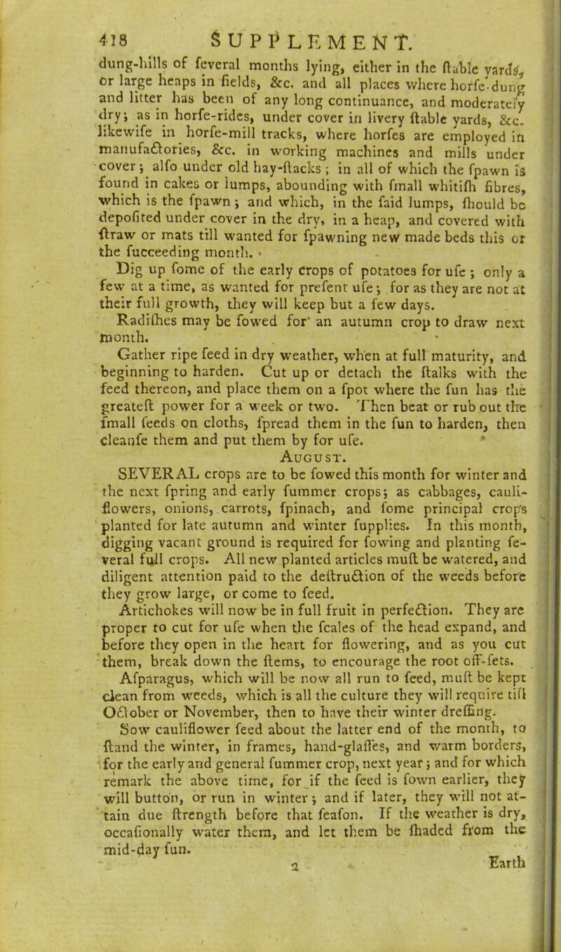 dung-hills of fevcral months lying, either in the (table yards, or large heaps in fields, &c. and all places where horfc-dung and litter has been of any long continuance, and moderately dry; as in horfe-ridcs, under cover in livery (table yards, &c. likewife in horfe-mill tracks, where horfes are employed in manufactories, See. in working machines and mills under cover; alio under old hay-ftacks ; in all of which the fpawn is found in cakes or lumps, abounding with fmall whitifh fibres, which is the fpawn ; and which, in the faid lumps, fiiould be depofited under cover in the dry, in a heap, and covered with {traw or mats till wanted for fpawning new made beds this or the fucceeding month. > Dig up fome of the early crops of potatoes for ufe ; only a few at a time, as wanted for prefent ufe ; for as they are not at their full growth, they will keep but a few days. Radifhes may be fowed for’ an autumn crop to draw next month. Gather ripe feed in dry weather, when at full maturity, and beginning to harden. Cut up or detach the (talks w'ith the feed thereon, and place them on a fpot where the fun has the greateft power for a week or two. Then beat or rub out the fmall feeds on cloths, fpread them in the fun to harden, then cleanfe them and put them by for ufe. August. SEVERAL crops arc to be fow-ed this month for winter and the next fpring and early fummer crops; as cabbages, cauli- flowers, onions, carrots, fpinach, and fome principal crop’s planted for late autumn and winter fupplies. In this month, digging vacant ground is required for fowing and planting fe- veral full crops. All new planted articles mud be watered, and diligent attention paid to the deftru&ion of the weeds before they grow large, or come to feed. Artichokes will now be in full fruit in perfection. They are proper to cut for ufe when the feales of the head expand, and before they open in the heart for flowering, and as you cut them, break down the (terns, to encourage the root off-fets. Afparagus, which will be now all run to feed, muft be kept clean from weeds, which is all the culture they will require tifl O£lober or November, then to have their winter drefiing. Sow cauliflower feed about the latter end of the month, to {land the winter, in frames, hand-glafles, and warm borders, for the early and general fummer crop, next year; and for which remark the above time, for Jf the feed is fown earlier, they will button, or run in winter; and if later, they will not at- tain due ftrength before that feafon. If the weather is dry, occafionally water them, and let them be (haded ftfom the mid-day fun. a Earth