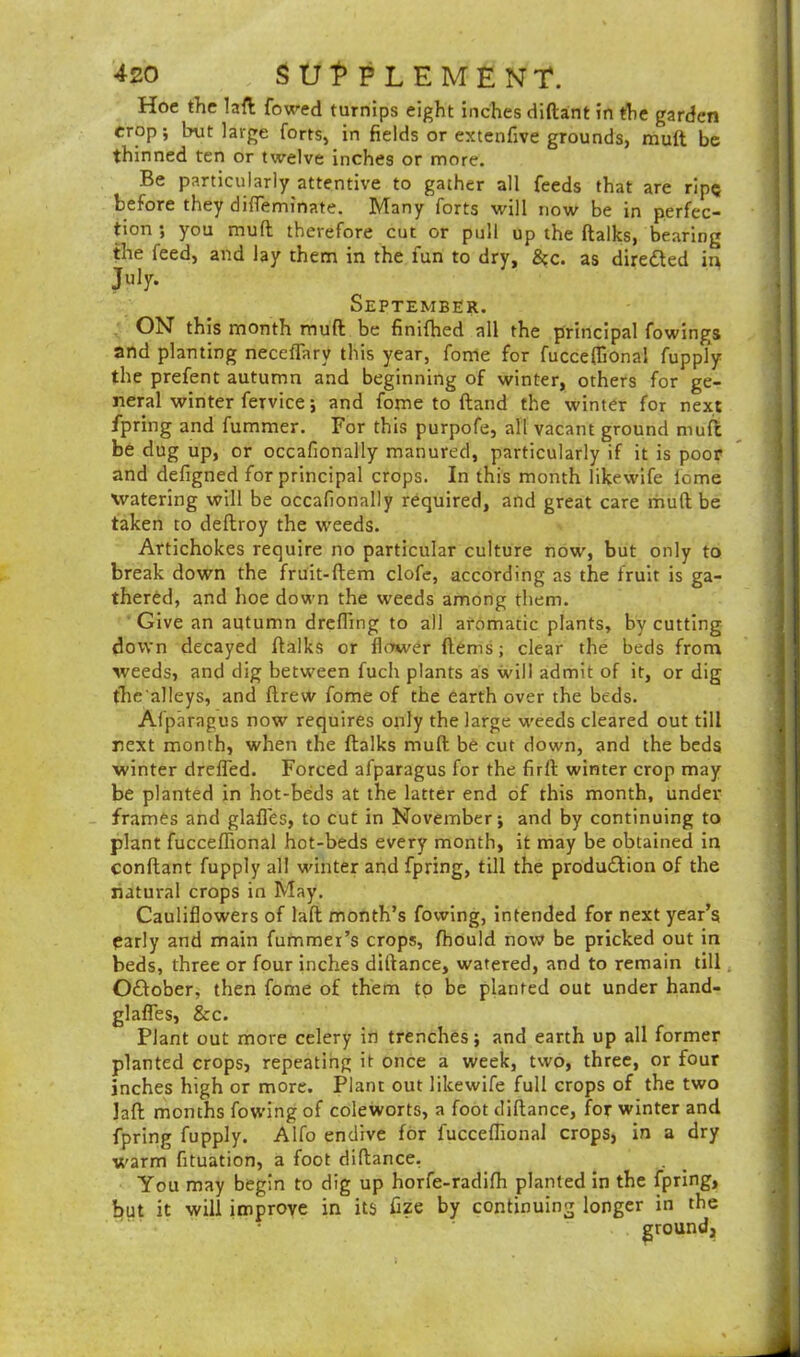 Hoe the lad fowed turnips eight inches diftant in the garden crop; but large forts, in fields or extenfive grounds, mull be thinned ten or twelve inches or more. Be particularly attentive to gather all feeds that are ripe before they difleminate. Many forts will now be in perfec- tion ; you mud therefore cut or pull up the dalks, bearing the feed, and lay them in the fun to dry, &c. as directed in July- September. ON- this month mud be finifhed all the principal fowings and planting neceflary this year, fome for fucceflional fupply the prefent autumn and beginning of winter, others for ge- neral winter feTvice; and fome to (land the winter for next fpring and fummer. For this purpofe, all vacant ground niufc be dug up, or occafionally manured, particularly if it is poor and defigned for principal crops. In this month likewife fome watering will be occafionally required, and great care mud be taken to dedroy the weeds. Artichokes require no particular culture now, but only to break down the fruit-dem clofc, according as the fruit is ga- thered, and hoe down the weeds among them. Give an autumn drefling to all aromatic plants, by cutting down decayed dalks or flower dems; clear the beds from weeds, and dig between fuch plants as will admit of it, or dig the'alleys, and drew fome of the earth over the beds. Afp'aragus now requires only the large weeds cleared out till next month, when the dalks mud be cut down, and the beds winter drefled. Forced afparagus for the fird winter crop may be planted in hot-beds at the latter end of this month, under frames and glafles, to cut in November; and by continuing to plant fucceffional hot-beds every month, it may be obtained in condant fupply all winter and fpring, till the production of the natural crops in May. Cauliflowers of lad month’s fovving, intended for next year’s early and main fummei’s crops, fhould now be pricked out in beds, three or four inches didance, watered, and to remain till October, then fome of them to be planted out under hand- glafles, &c. Plant out more celery in trenches; and earth up all former planted crops, repeating it once a week, two, three, or four inches high or more. Plant out likewife full crops of the two ]ad months fowing of coleworts, a foot didance, for winter and fpring fupply. Alfo endive for fucceflional crops, in a dry warm fituation, a foot didance. You may begin to dig up horfe-radifh planted in the fpring, but it will improve in its fize by continuing longer in the