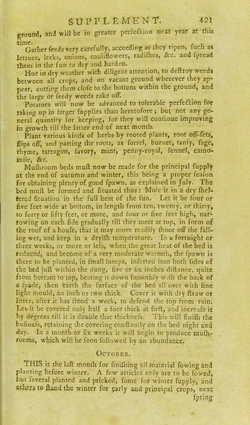 ground, and will be in greater perfe&ion next year at this Gather feeds very carefully, according as they ripen, fuch as lettuce, leeks, onions, cauliflowers, radifhes, Scc. and fpread them in the fun to dry and harden. Hoe in dry weather with diligent attention, to deftroy weeds between all crops, and on vacant ground wherever they ap- pear, cutting them clofe to the bottom within the ground, and the large or feedy weeds rake off. Potatoes will now be advanced to tolerable perfedlion for taking up in larger fupplies than heretofore ; but not any ge- neral quantity for keeping, for they will continue improving in growth till the latter end of next month. Plant various kinds of herbs by rooted plants, root off-fets, flips off, and parting the roots, as forrel, burnet, tanfy, fage, thyme, tarragon, favory, mint, penny-royal, fennel, camo- mile, See. Mufhroom beds mull now be made for the principal fupply at the end of autumn and winter, this being a proper feafon for obtaining plenty of good fpawn, as explained in July. The bed mult be formed and fituated thus : Mole it in a dry fhel- tered fituation in the full heat of the fun. Let it be four or five feet wide at bottom, in length from ten, twenty, or thirty, to forty or fifty feet, or more, and four or five feet high, nar- rowing on each fide gradually till they meet at top, in form of the roof of a houfe, that it may more readily fhoot off the fall- ing wet, and keep in a dryifh temperature. In a fortnight or three weeks, or more or lefs, when the great heat of the bed is reduced, and become of a very moderate warmth, the fpawn is there to be planted, in fmall lumps, inferteri into both fides of the bed juft, within the dung, five or fix. inches diftance, quite from bottom to top, beating it down fmoothly w.th the back of a fpade, then fearth the furface of the bed all over with fine light mould, an inch or two thick. Cover it with dry ftraw or litter, after it has flood a week, to defend the top from rain. Let it be covered only half a foot thick at firft, and increafe it by degrees till it is double that thicknefs. This will finifli the bufinefs, retaining the covering cojiftantly on the bed night and day. In a month or fix weeks it will begin to produce mufhr rooms, which will be foon followed by an abundance. October. THIS is the laft month for finiChing all material fowing and planting before winter. A few articles only are to be fowed, but feveral planted and pricked, feme for winter fupply, and .oth,ers to ftand the winter for early and principal crops, next
