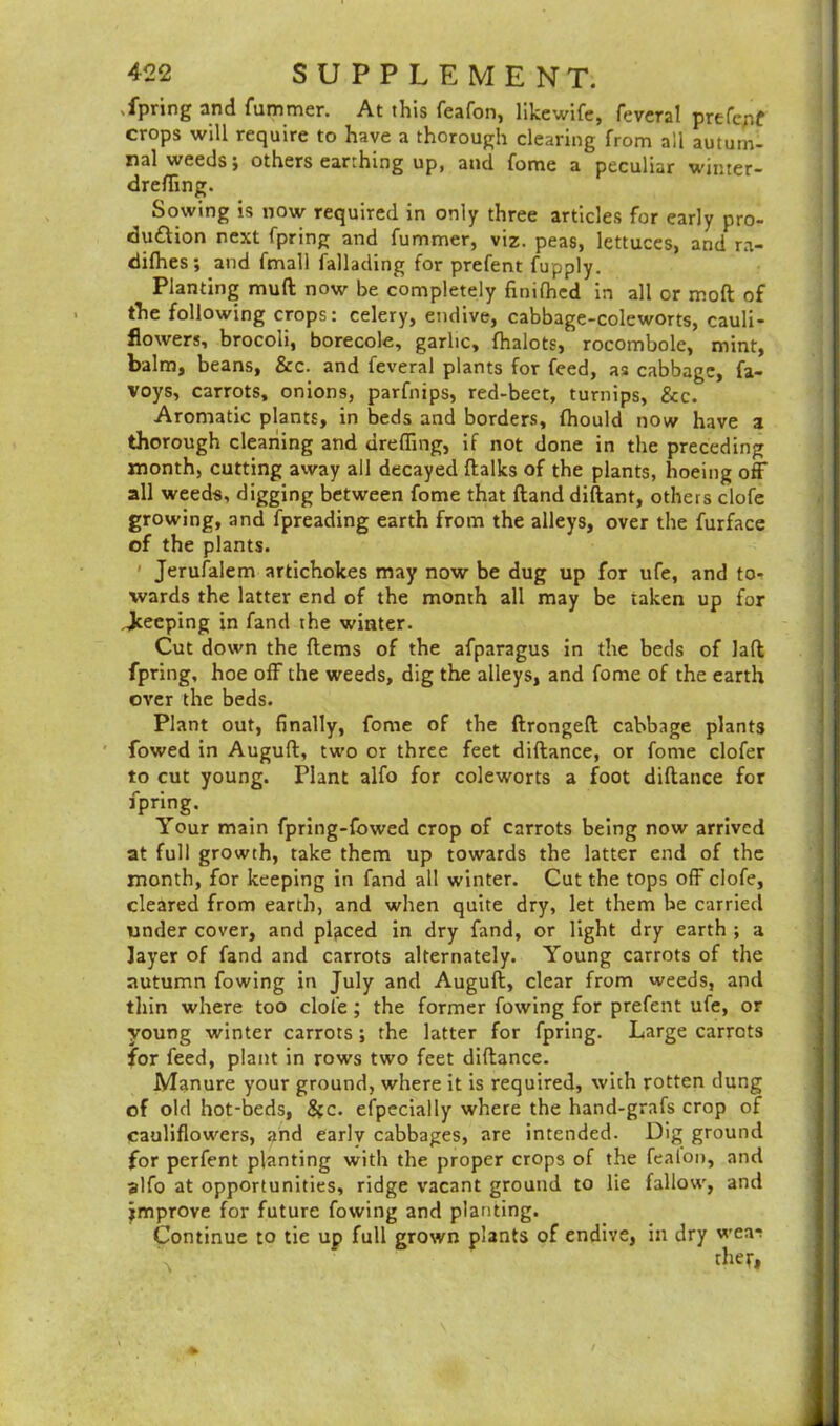 Tpring and fummer. At this feafon, likewife, feveral prefepf crops will require to have a thorough clearing from all autum- nal weeds; others earthing up, and fome a peculiar winter- dreffing. Sowing is now required in only three articles for early pro- clu&ion next fpring and fummer, viz. peas, lettuces, and ra- difhes; and fmall fallading for prefent fupply. Planting muft now be completely finifhed in all or moft of the following crops: celery, endive, cabbage-coleworts, cauli- flowers, brocoli, borecole, garlic, fhalots, rocombole, mint, balm, beans, &c. and feveral plants for feed, as cabbage, fa- voys, carrots, onions, parfnips, red-beet, turnips, &c. Aromatic plants, in beds and borders, (hould now have a thorough cleaning and dreffing, if not done in the preceding month, cutting away all decayed {talks of the plants, hoeing off all weeds, digging between fome that ftand diftant, others clofe growing, and fpreading earth from the alleys, over the furface of the plants. ' Jerusalem artichokes may now be dug up for ufe, and to- wards the latter end of the month all may be taken up for Jceeping in fand the winter. Cut down the {terns of the afparagus in the beds of Jaft fpring, hoe off the weeds, dig the alleys, and fome of the earth over the beds. Plant out, finally, fome of the ftrongeft cabbage plants fowed in Auguft, two or three feet diftance, or fome clofer to cut young. Plant alfo for coleworts a foot diftance for fpring. Your main fpring-fowed crop of carrots being now arrived at full growth, take them up towards the latter end of the month, for keeping in fand all winter. Cut the tops off clofe, cleared from earth, and when quite dry, let them be carried under cover, and placed in dry fand, or light dry earth ; a layer of fand and carrots alternately. Young carrots of the autumn fowing in July and Auguft, clear from weeds, and thin where too clofe ; the former fowing for prefent ufe, or young winter carrots ; the latter for fpring. Large carrots for feed, plant in rows two feet diftance. Manure your ground, where it is required, with rotten dung of old hot-beds, See. especially where the hand-grafs crop of cauliflowers, and early cabbages, are intended. Dig ground for perfent planting with the proper crops of the fealon, and alfo at opportunities, ridge vacant ground to lie fallow, and jmprove for future fowing and planting. Continue to tie up full grown plants of endive, in dry weai ther,