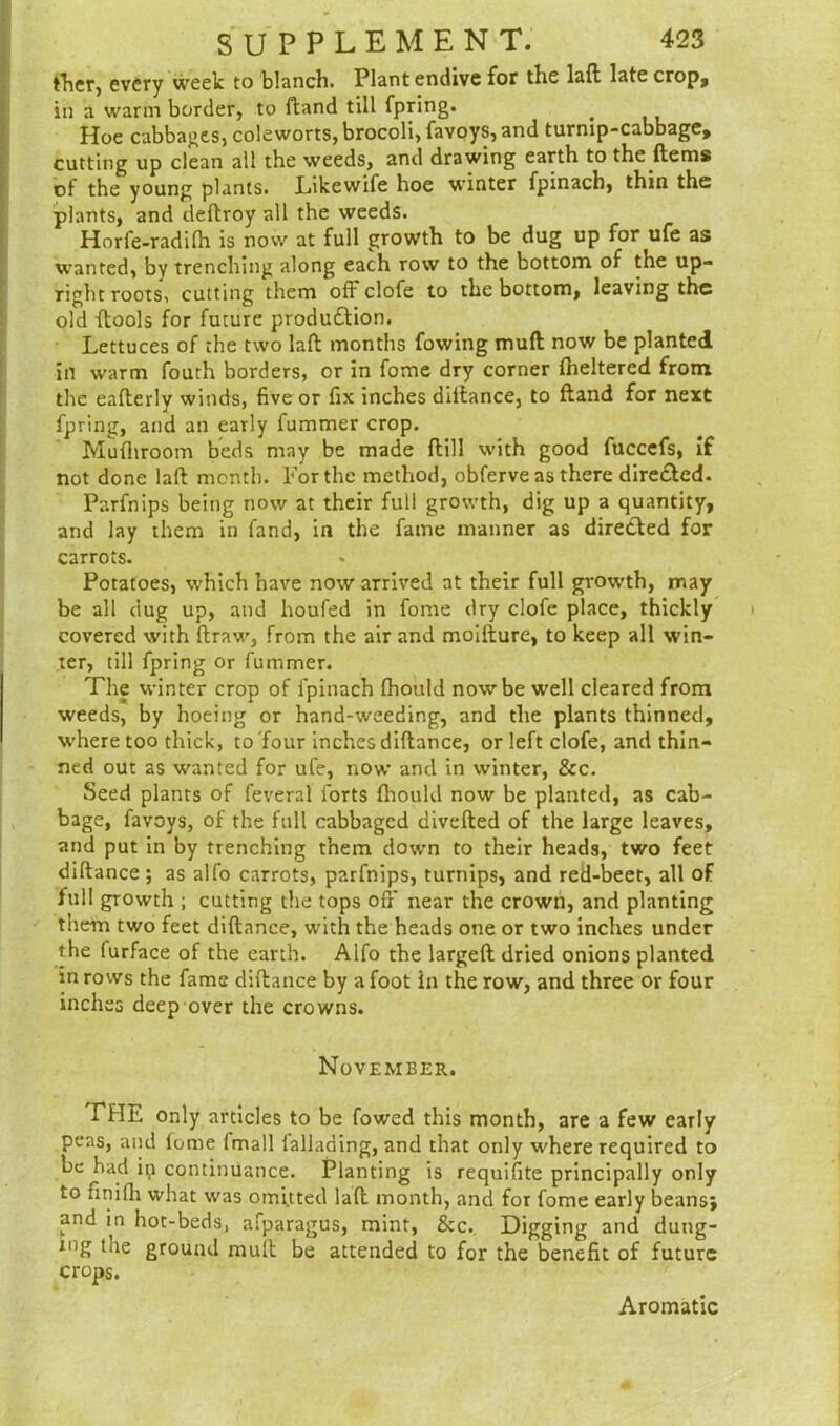fher, every week to blanch. Plantendive for the lad late crop, in a warm border, to ftand till fpring. Hoe cabbages, coleworts, brocoli, favoys, and turnip-cabbage, cutting up clean all the weeds, and drawing earth to the ftems of the young plants. Likewife hoe winter fpinach, thin the plants, and deftroy all the weeds. Horfe-radifh is now at full growth to be dug up for ufe as wanted, by trenching along each row to the bottom of the up- right roots, cutting them off clofe to the bottom, leaving the old (tools for future produdlion. Lettuces of the two lad months fowing mud now be planted in warm fouth borders, or in fome dry corner dieltered from the eaderly winds, five or fix inches didance, to dand for next fpring, and an early dimmer crop. Mudiroom beds may be made dill with good fuccefs, if not done lad month. For the method, obferve as there directed. Parfnips being now at their full growth, dig up a quantity, and lay them in fand, in the fame manner as directed for carrots. Potatoes, which have now arrived at their full growth, may be all dug up, and houfed in fome dry clofe place, thickly covered with draw, from the air and moilture, to keep all win- ter, till fpring or dimmer. The winter crop of fpinach fhould now be well cleared from weeds, by hoeing or hand-weeding, and the plants thinned, where too thick, to four inches didance, or left clofe, and thin- ned out as wanted for ufe, now and in winter, &c. Seed plants of feveral forts fhould now be planted, as cab- bage, favoys, of the full cabbaged diveded of the large leaves, and put in by trenching them down to their heads, two feet didance ; as alfo carrots, parfnips, turnips, and red-beet, all of full growth ; cutting the tops off near the crown, and planting them two feet didance, with the heads one or two inches under the lurface of the earth. Alfo the larged dried onions planted in rows the fame didance by a foot in the row, and three or four inches deep over the crowns. November. THE only articles to be fowed this month, are a few early peas, and fome lmall fallading, and that only where required to be had ip continuance. Planting is requifite principally only to finifii what was omitted lad month, and for fome early beans; and in hot-beds, afparagus, mint, &c. Digging and dung- ing the ground mult be attended to for the benefit of future crops. Aromatic