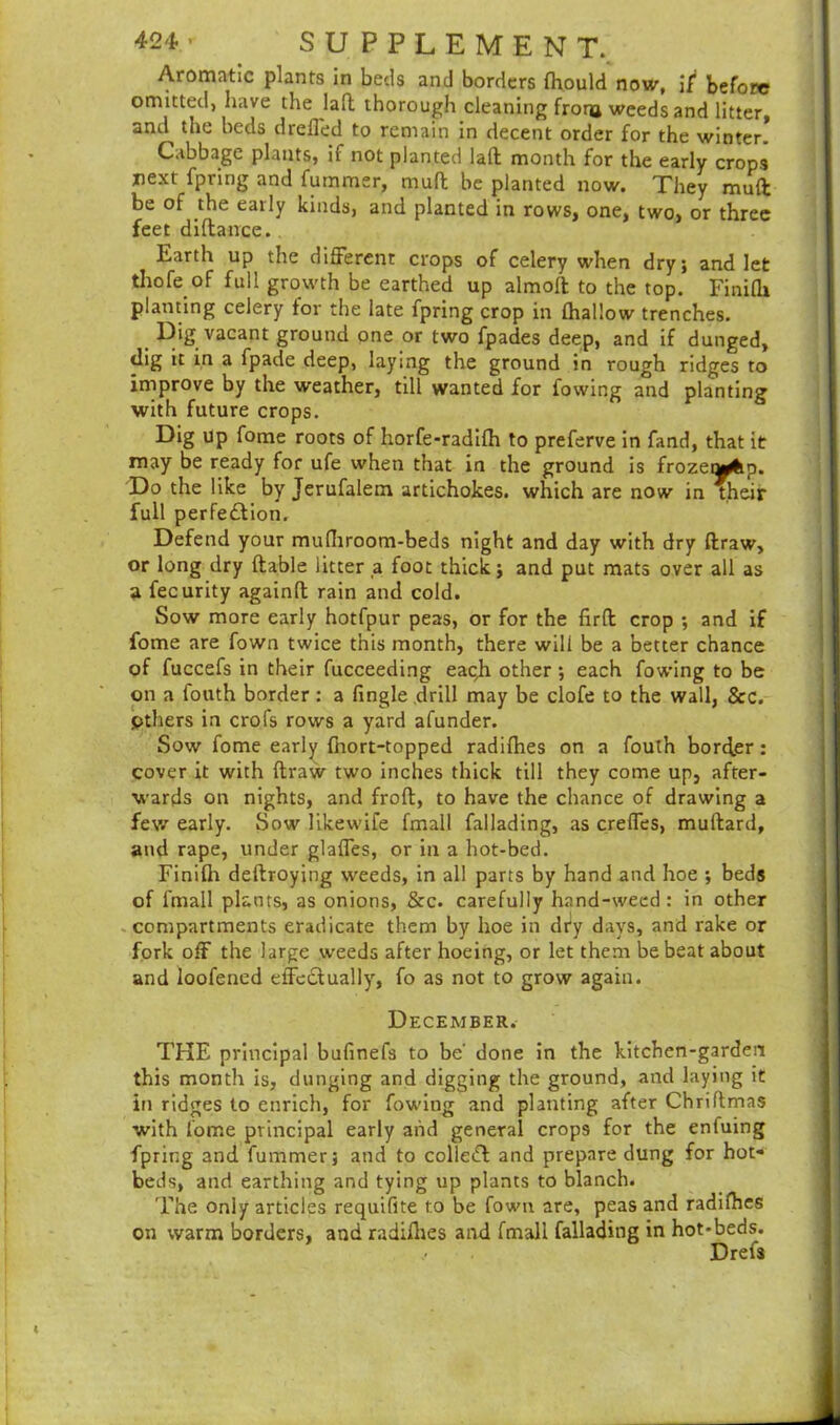 Aromatic plants in beds and borders fhould now, if before omitted, have the laft thorough cleaning frona weeds and litter, and the beds drelled to remain in decent order for the winter! Cabbage plants, if not planted laft month for the early crops next fpring and fummer, mult be planted now. They muff be of the early kinds, and planted in rows, one, two, or three feet difiance.. Earth up the different crops of celery when dry; and let tirofe of full growth be earthed up almoft to the top. Finifh planting celery tor the late fpring crop in fhallow trenches. Dig vacant ground one or two fpades deep, and if dunged, dig it in a fpade deep, laying the ground in rough ridges to improve by the weather, till wanted for fowing and planting with future crops. Dig up fome roots of horfe-radifh to preferve in fand, that it may be ready for ufe when that in the ground is frozeyfep. Do the like by Jerufalem artichokes, which are now in their full perfe£lion. Defend your mufliroom-beds night and day with dry draw, or long dry (table litter a. foot thick; and put mats over all as a fecurity againfl rain and cold. Sow more early hotfpur peas, or for the firfl crop ; and if fome are fown twice this month, there will be a better chance of fuccefs in their fucceeding eaqh other ; each fowing to be on a fouth border: a fingle drill may be clofe to the wall, &c. Others in crofs rows a yard afunder. Sow fome early fhort-topped radifhes on a fouth border: cover it with draw two inches thick till they come up, after- wards on nights, and frod, to have the chance of drawing a few early. Sow likewife fmall fallading, as creffes, mudard, and rape, under glaffes, or in a hot-bed. Finifh dedroying weeds, in all parts by hand and hoe ; beds of fmall plants, as onions, &c. carefully hand-weed : in other compartments eradicate them by hoe in dry days, and rake or fork off the large weeds after hoeing, or let them be beat about and loofened effedtually, fo as not to grow again. December. THE principal bufinefs to be' done in the kitchen-garden this month is, dunging and digging the ground, and laying it in ridges to enrich, for fowing and planting after Chriflmas with fome principal early and general crops for the enfuing fpring and fummer; and to colletfl and prepare dung for hot- beds, and earthing and tying up plants to blanch. The only articles requifite to be fown are, peas and radifhes on warm borders, and radifhes and fmall fallading in hot-beds. Drefs