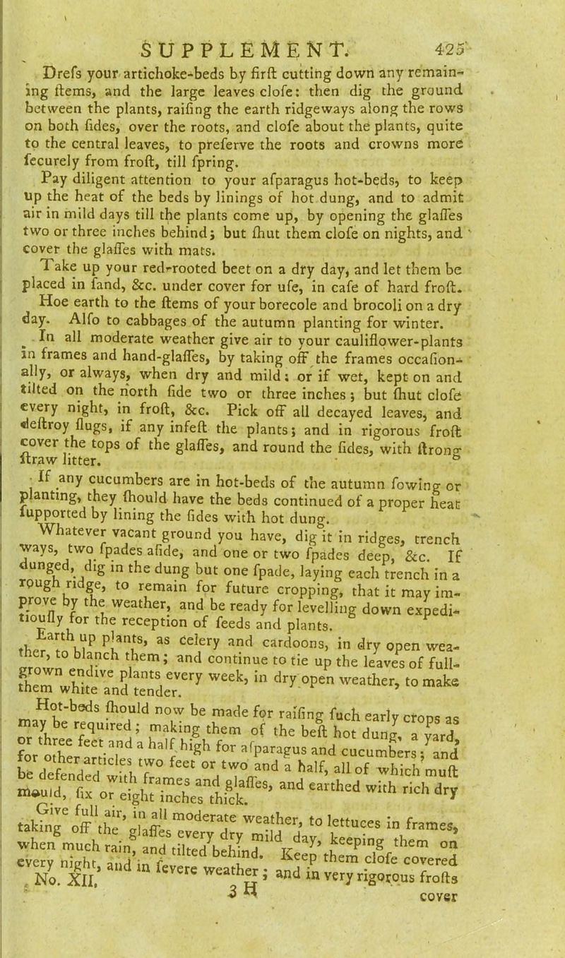 Drefs your artichoke-beds by firft cutting down any remain- ing items, and the large leaves clofe: then dig the ground between the plants, railing the earth ridgeways along the rows on both fides, over the roots, and clofe about the plants, quite to the central leaves, to preferve the roots and crowns more fecurely from froft, till fpring. Pay diligent attention to your afparagus hot-beds, to keep up the heat of the beds by linings of hot dung, and to admit air in mild days till the plants come up, by opening the glafles two or three inches behind; but Ihut them clofe on nights, and cover the glafles with mats. 1 ake up your red-rooted beet on a dry day, and let them be placed in land. &c. under cover for ufe, in cafe of hard froft. Hoe earth to the Items of your borecole and brocoli on a dry day. Alfo to cabbages of the autumn planting for winter. . moderate weather give air to your cauliflower-plants in frames and hand-glaffes, by taking oft the frames occafion- ally, or always, when dry and mild: or if wet, kept on and tilted on the north fide two or three inches ; but Ihut clofe every night, in froft, 8cc. Pick off all decayed leaves, and deftroy flugs, if any infeft the plants; and in rigorous froft cover the tops of the glafles, and round the fides, with ftron°- itraw litter. & ‘ .any cucumbers are in hot-beds of the autumn fowing or planting, they fhould have the beds continued of a proper heat lupported by lining the fides with hot dung. Whatever vacant ground you have, dig it in ridges, trench ways, two fpades afide, and one or two fpades deep, &c. If dunged, dig in the dung but one fpade, laying each trench in a rough ridge, to remain for future cropping, that it may im- prove y t e weather, and be ready for levelling down expedi- tion fly for the reception of feeds and plants. P ther r/nhtP P[an,tS’ 33 Ce3ery and cardoons« in dry open wea- er, to blanch them; and continue to tie up the leaves of full- srWhtT„&.ery week> in dry open weath’ Hot-beds fhould now be made for railing fuch early crops as may be required; making them of the beft hot dunJ, a W for feCt.a.nd a ha,f hlKh for afparagus and cucumbers ^and’ ^defend2?01- 1 T °r tW° ad a ha,f> a» of wii hmuft ** -h dry taking'off1the * m°derate W£ather’ t0 ,ettuces In fram«> WhenSmuchiaing f?tSIee7beff T them on every nicht and^n fd* KeeP them clofe covered No. XII,1 Vere weath^ i and m very rigorous frofts 3 M cover