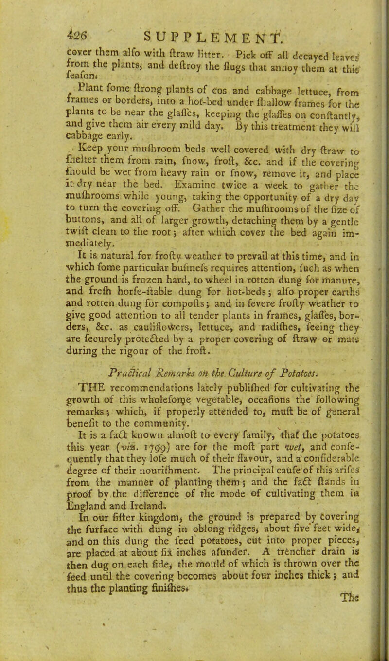 cover them alfo with flrttw litter. Pick off all decayed leaver from the plants, and deftroy the flugs that annoy them at thir leaiom 1 lant fome ftrong plants of cos and cabbage lettuce, from frames or borders, into a hot-bed under {hallow frames for the plants to be near the glades, keeping the glades on conftantly, and give them air every mild day. By this treatment they will cabbage early. Keep your mulhroom beds well covered with dry draw to fhelter them from rain, fnow, froft, &c. and if the covering mould be wet from heavy rain or fnow, remove it, and place it dry near the bed. Examine twice a week to gather the mulhrooms while young, taking the opportunity of a dry day to turn the covering off. Gather the mulhrooms of the fize of buttons, and all of larger growth, detaching them by a gentle twill clean to the root; after which cover the bed again im- mediately. It is. natural for frofty weather to prevail at this time, and in which fome particular bulinefs requires attention, fuch as when the ground is frozen hard, to wheel in rotten dung for manure, and frefh horfe-flable dung for hot-beds; alfo proper earths and rotten dung for compofts; and in fevere frofty weather to give good attention to all tender plants in frames, glafles, bor- ders, &c. as cauliflowers, lettuce, and radilhes, feeing they are fecurely prote&ed by a proper covering of draw or mats during the rigour of the froft. Practical Remarks on the. Culture of Potatoes. THE recommendations lately publifhed for cultivating the growth of this wholefonje vegetable, occasions the following remarks •, which, if properly attended to, muft be of general benefit to the community. It is a fa£t known almoft to every family, that the potatoes this year (viz. 1799) are for the moft part wet, and confe- quently that they lofe much of their flavour, and a confiderable degree of their nourifhment. The principal caufe of this arifes from the manner of planting them; and the fa£t {lands in proof by the difference of the mode of cultivating them ia England and Ireland. In our filter kingdom* the ground is prepared by Covering the furface with dung in oblong ridges, about five feet wide, and on this dung the feed potatoes, cut into proper pieces* are placed at about fix inches afunder. A trCncher drain is then dug on each fide, the mould of which is thrown over the feed.until the covering becomes about four inches thick * and thus the planting finilhest ..