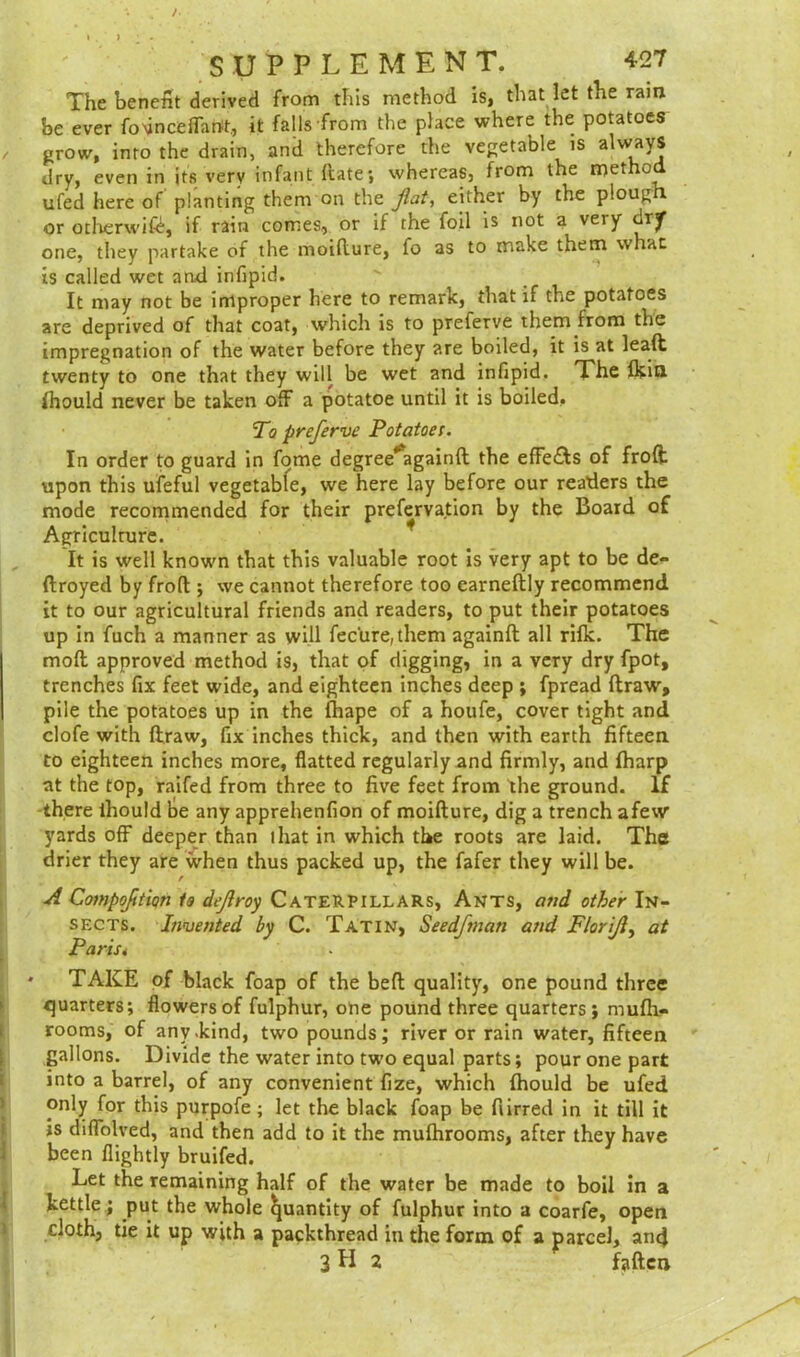 The benefit derived from this method is, that let the rain be ever fovnceflartt, it falls from the place where the potatoes / grow, into the drain, and therefore the vegetable is always dry, even in its very infant date; whereas, from the method ufed here of planting them on the flat, either by the ploug or otherwift, if rain comes, or if the foil is not a very orf one, they partake of the moidure, fo as to make them what is called wet and infipid. It may not be improper here to remark, that if the potatoes are deprived of that coat, which is to preferve them from the impregnation of the water before they are boiled, it is at lead twenty to one that they will be wet and infipid. The Ikitl Ihould never be taken off a potatoe until it is boiled. To preferve Potatoe!. In order to guard in fome degree^againd the efFe&s of froft upon this ufeful vegetable, we here lay before our readers the mode recommended for their prefervation by the Board of Agriculture. It is well known that this valuable root is very apt to be de- ftroyed by froft; we cannot therefore too earneftly recommend it to our agricultural friends and readers, to put their potatoes up in fuch a manner as will fecure,them againft all rifle. The mod approved method is, that of digging, in a very dry fpot, trenches fix feet wide, and eighteen inches deep ; fpread draw, pile the potatoes up in the fhape of a houfe, cover tight and clofe with draw, fix inches thick, and then with earth fifteen to eighteen inches more, flatted regularly and firmly, and fharp at the top, raifed from three to five feet from the ground. If there ihould be any apprehenfion of moidure, dig a trench afew yards off deeper than that in which the roots are laid. The drier they are when thus packed up, the fafer they will be. A Compofltion to defray Caterpillars, Ants, and other In- sects. Invented by C. Tatin, Seedfmati and Florifl, at Paris* • TAKE of black foap of the bed quality, one pound three quarters; flowers of fulphur, one pound three quarters; mufli- rooms, of any .kind, two pounds; river or rain water, fifteen gallons. Divide the water into two equal parts; pour one part into a barrel, of any convenient fize, which Ihould be ufed only for this purpofe ; let the black foap be furred in it till it is diflolved, and then add to it the mulhrooms, after they have been flightly bruifed. Let the remaining half of the water be made to boil in a kettle; put the whole Quantity of fulphur into a coarfe, open doth, tie it up with a packthread in the form of a parcel, and 3H 2 faden