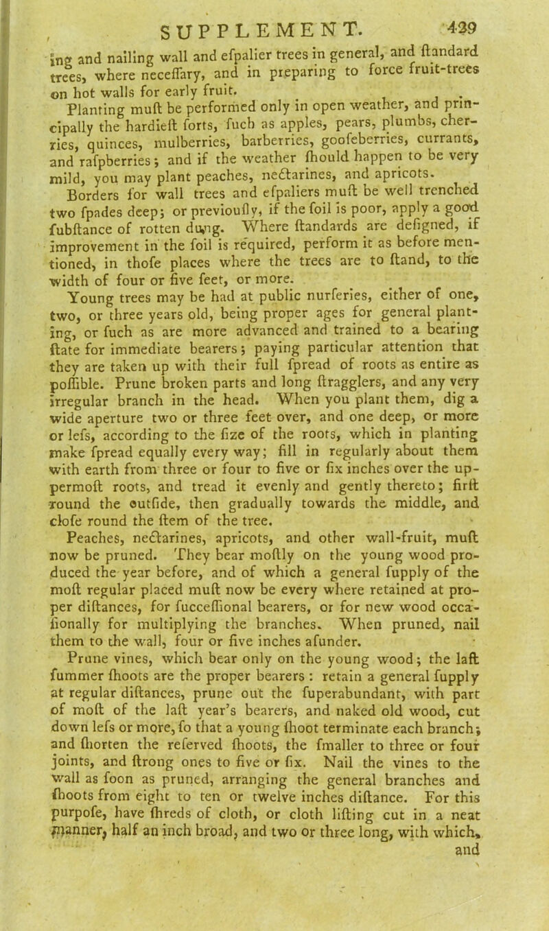 , SUPPLEMENT. 439 xnz and nailing wall and efpalier trees in general, and ftandard trees, where neceffary, and in preparing to force fruit-trees on hot walls for early fruit. _ . Planting mull be performed only in open weather, and prin- cipally the hardieft forts, fuch as apples, pears, plumbs, cher- ries, quinces, mulberries, barberries, goofeberries, currants, and rafpberries; and if the weather (hould happen to be very mild, you may plant peaches, ne&arines, and apricots. Borders for wall trees and efpaliers mull be well trenched two fpades deep; or previoufly, if the foil is poor, apply a good fubftance of rotten du,ng. Where ftandards are defigned, if improvement in the foil is required, perform it as before men- tioned, in thofe places where the trees are to (land, to the width of four or five feet, or more. Young trees may be had at public nurferies, either of one, two, or three years old, being proper ages for general plant- ing, or fuch as are more advanced and trained to a bearing (late for immediate bearers; paying particular attention that they are taken up with their full fpread of roots as entire as poffible. Prune broken parts and long {hagglers, and any very irregular branch in the head. When you plant them, dig a wide aperture two or three feet over, and one deep, or more or lefs, according to the fize of the roots, which in planting make fpread equally every way; fill in regularly about them with earth from three or four to five or fix inches over the up- permoft roots, and tread it evenly and gently thereto; firft round the outfide, then gradually towards the middle, and clofe round the Hem of the tree. Peaches, nedfarines, apricots, and other wall-fruit, mud now be pruned. They bear moflly on the young wood pro- duced the year before, and of which a general fupply of the moll regular placed mull now be every where retained at pro- per diftances, for fucceflional bearers, or for new wood occa- fionally for multiplying the branches. When pruned, nail them to the wall, four or five inches afunder. Prune vines, which bear only on the young wood; the laft Hummer (hoots are the proper bearers : retain a general fupply at regular diftances, prune out the fuperabundant, with part of molt of the laft year’s bearers, and naked old wood, cut down lefs or more, fo that a young (hoot terminate each branch; and fliorten the referved (hoots, the fmaller to three or four joints, and ftrong ones to five or fix. Nail the vines to the wall as foon as pruned, arranging the general branches and {boots from eight to ten or twelve inches diftance. For this purpofe, have (hreds of cloth, or cloth lifting cut in a neat jrjannerj half an inch broad, and two or three long, with which, and
