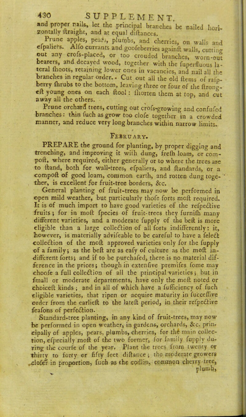 and proper rails, let the principal branches be nailed hori- zontally ftraight, and at equal diftances. Prune apples, pea?j, plumbs, and cherries, on walls and efpahefs. Alfo currants and goofeberries againft walls, cutting out any crofs-placed, or too crouded branches, worn-out bearers, and decayed wood, together with the fuperfluous la- teral llioots, retaining lower ones in vacancies, and nail all the branches in regular order.. Cut out all the old items of rafp- berry ihrubs to the bottom, leaving three or four of the ftrong- eft young ones on each (tool: fhorten them at top, and cut away all the others. Prune orchard trees, cutting out crofs-growing and confufed branches: thin fuch as grow too clofe together in a crowded manner, and reduce very long branches within narrow limits. I February. PREPARE the ground for planting, by proper digging and trenching, and improving it with dung, freih loam, or com- port, where required, either generally or to where the trees are to ftand, both for wall-trees, efpaliers, and ftandards, or a comport of good loam, common earth, and rotten dung toge- ther, is excellent for fruit-tree borders, &c. General planting of fruit-trees may now be performed in open mild weather, but particularly thofe forts meft required. It is of much import to have good varieties of the refpe&ive fruits; for in moll fpecies of fruit-trees they furnifh many different varieties, and a moderate fupply of the beft is more eligible than a large collection of all forts indifferently: it, however, is materially advifeable to be careful to have a feleCt: collection of the moft approved varieties only for the fupply of a family; as the beft are as eafy of culture as the moft in- different forts; and if to be purchafed, there is no material dif- ference in the prices; though in extenfive premifes fome may choofe a full collection of all the principal varieties; but in fmall or moderate departments, have only the moft noted or choiceft kinds ; and in all of which have a fufficiency of fuch eligible varieties, that ripen or acquire maturity in fucceffive order from the earlieft to the lateft period, in their refpeCtive feafons of perfection. Standard-tree planting, in any kind of fruit-trees, may now be performed in open weather, in gardens, orchards, &c. prin- eipally of apples, pears, plumbs, cherries, for the main collec- tion, efpecially moft of the two former, for family fupply du- ring the courfe of the year. Plant the trees from twenty or thirty to forty or fifty feet diftance ; the moderate growers ,clofer in proportion, fuch as the codliu, common cherry tree, plumb,