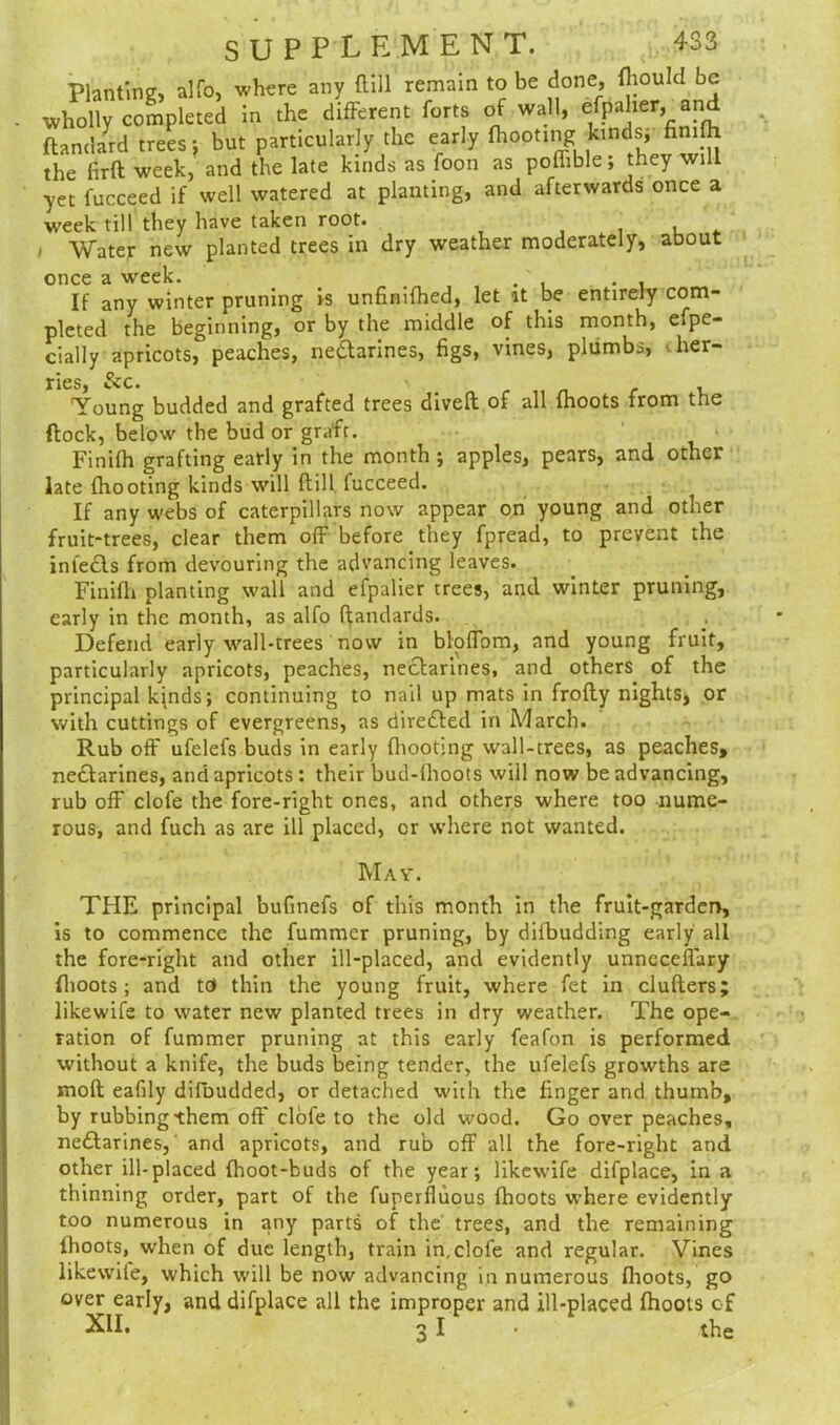 Planting, alfo, where any Hill remain to be done, fhould be wholly completed in the different forts of wall, efpaher, and ftandard trees j but particularly the early (hooting kinds, finifh the firft week, and the late kinds as foon as poffible; they will yet fucceed if well watered at planting, and afterwards once a week till they have taken root. , , Water new planted trees in dry weather moderately, about once a week. . , If any winter pruning is unfinished, let it be entirely com- pleted the beginning, or by the middle of this month, efpe- cially apricots, peaches, ne&arines, figs, vines, plumbs, cher- ries, See. s . Toung budded and grafted trees dived of all {hoots from the (lock, below the bud or graft. Finifh grafting early in the month ; apples, pears, and other late (hooting kinds will (till fucceed. If any webs of caterpillars now appear on young and other fruit-trees, clear them off before they fpread, to prevent the inledls from devouring the advancing leaves. Finifh planting wall and efpalier trees, and winter pruning, early in the month, as alfo ftandards. Defend early wall-trees now in bloffom, and young fruit, particularly apricots, peaches, nectarines, and others of the principal kjnds; continuing to nail up mats in frofty nights, or with cuttings of evergreens, as directed in March. Rub off ufelefs buds in early {hooting wall-trees, as peaches, nectarines, and apricots : their bud-fhoots will now be advancing, rub off clofe the fore-right ones, and others where too nume- rous, and fuch as are ill placed, or where not wanted. May. THE principal bufinefs of this month in the fruit-garden, is to commence the fummer pruning, by difbudding early all the fore-right and other ill-placed, and evidently unneceffary (hoots ; and td thin the young fruit, where fet in clufters; likewife to water new planted trees in dry weather. The ope- ration of fummer pruning at this early feafon is performed without a knife, the buds being tender, the ufelefs growths are molt eafily difbudded, or detached with the finger and thumb, by rubbing-them off clofe to the old wood. Go over peaches, neftarines, and apricots, and rub off all the fore-right and other ill-placed fhoot-buds of the year; likewife difplace, in a thinning order, part of the fuperfluous (hoots where evidently too numerous in any parts of the trees, and the remaining lhoots, when of due length, train in,clofe and regular. Vines likewife, which will be now advancing in numerous (hoots, go over early, and difplace all the improper and ill-placed fhoots of XII. 3 I the