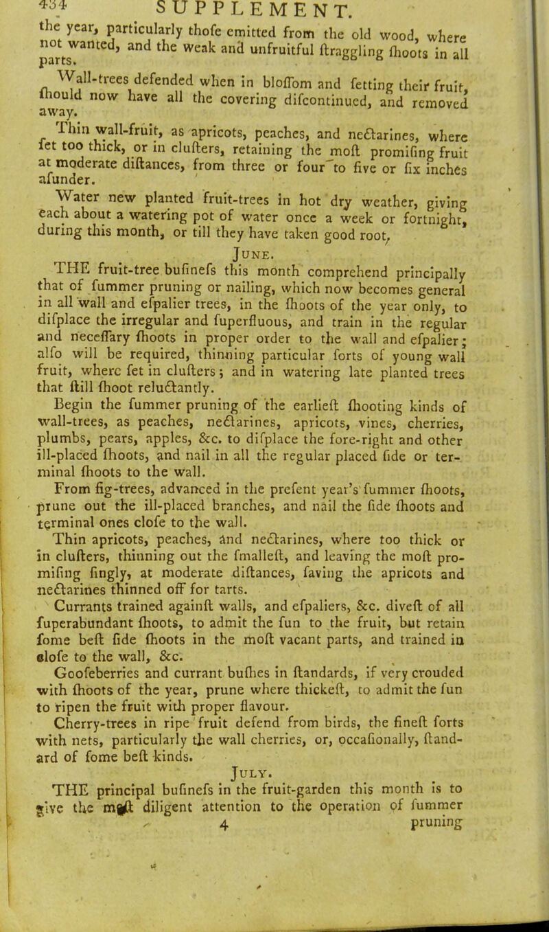 the year, particularly thofe emitted from the old wood, where not wanted, and the weak and unfruitful (haggling (hoots in all puiiSi Wall-trees defended when in bloflom and fetting their fruit, ihould now have all the covering difcontinued, and removed Inn wall-fruit, as apricots, peaches, and nectarines, where let too thick, or in clufters, retaining the moll promifing fruit at moderate diftances, from three or four to five or fix inches afunder. Water new planted fruit-trees in hot dry weather, giving each about a watering pot of water once a week or fortnight, during this month, or till they have taken good root, June. THE fruit-tree bufinefs this month comprehend principally that of fummer pruning or nailing, which now becomes general in all wall and efpalier trees, in the (hoots of the year only, to difplace the irregular and fuperfluous, and train in the regular and neceflary (hoots in proper order to the wall and efpalier; alfo will be required, thinning particular forts of young wall fruit, where fet in clufters; and in watering late planted trees that dill (hoot reluClantly. Begin the fummer pruning of the earlieft (hooting kinds of wall-trees, as peaches, neClarines, apricots, vines, cherries, plumbs, pears, apples, &c. to difplace the fore-right and other ill-placed (hoots, and nail in all the regular placed fide or ter- minal (hoots to the wall. From fig-trees, advanced in the prefent year’s fummer (hoots, prune out the ill-placed branches, and nail the fide (hoots and terminal ones clofe to the wall. Thin apricots, peaches, and nectarines, where too thick or in clufters, thinning out the fmalleft, and leaving the mod pro- mifing fingly, at moderate diftances, faving the apricots and neClarines thinned off for tarts. Currants trained againft walls, and efpaliers, &c. dived of all fuperabundant (hoots, to admit the fun to the fruit, but retain fome bed fide (hoots in the mod vacant parts, and trained in clofe to the wall, &c. Goofeberries and currant buflies in ftandards, if very crouded ■with (hoots of the year, prune where thickeft, to admit the fun to ripen the fruit with proper flavour. Cherry-trees in ripe fruit defend from birds, the fined forts with nets, particularly the wall cherries, or, occafionally, ftand- ard of fome beft kinds. . JULY* THE principal bufinefs in the fruit-garden this month is to give the m|(t diligent attention to the operation of iummer 4 pruning