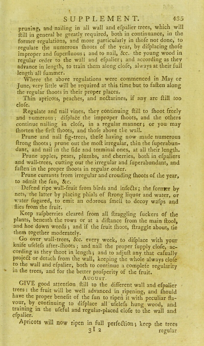 pruning, and nailing in all wall and efpalier trees, which will (till in general be greatly required, both in continuance, in the former regulations, and more particularly in thofc not done, to regulate the numerous (hoots of the year, by difplacing thofe improper and fuperfluous; and to nail, Sec. the young wood in regular order to the wall and efpalier; and according as they advance in length, to train them along clofe, always at their full length all fummer. Where the above regulations were commenced in May or June, very little will be required at this time but to faden along the regular (hoots in their proper places. Thin apricots, peaches, and ne&arines, if any are (till too clofe. Regulate and nail vines, they continuing (till to (hoot freely and numerous; difplace the improper (hoots, and the others continue nailing in clofe, in a regular manner; or you may (horten the firft (hoots, and thofe above the wall. Prune and nail fig-trees, thefe having now made numerous (trong (hoots; prune out the mod irregular, thin the fuperabun- dant, and nail in the fide and terminal ones, at all their length. Prune apples, pears, plumbs, and cherries, both in efpaliers and wall-trees, cutting out the irregular and fuperabundant, and fallen in the proper (hoots in regular order. Prune currants from irregular and crouding (hoots of the year, to admit the fun, tec. Defend ripe wall-fruit from birds and infe&s; the former by nets, the latter by placing phials of (trong liquor and water, or water fugared, to emit an odorous fmell to decoy wafps and flies from the fruit. Keep rafpberries cleared from all draggling fuckers of the plants, beneath the rows or at a didance from the main dool, and hoe down weeds ; and if the fruit (hoot, draggle about, tie them together moderately. Go over wall-trees, &c. every week, to difplace with your knife ufelefs after-(hoots ; and nail the proper fupply clofe, ac- cording as they (hoot in length; and to adjud any that cafually projeCt or detach from the wall, keeping the whole always clofe to the wall and efpalier, both to continue a complete regularity in the trees, and for the better profperity of the fruit. August. GIVE good attention dill to the different wall and efpalier trees: the fruit will be well advanced in ripening, and (hould have the proper benefit of the fun to ripen it with peculiar fla- vour, by continuing to difplace all'ufelefs hung wood, and training in the ufeful and regular-placed clofe to the wall and efpalier. Apricots will now ripen in full perfection; keep the trees 31 2 regular