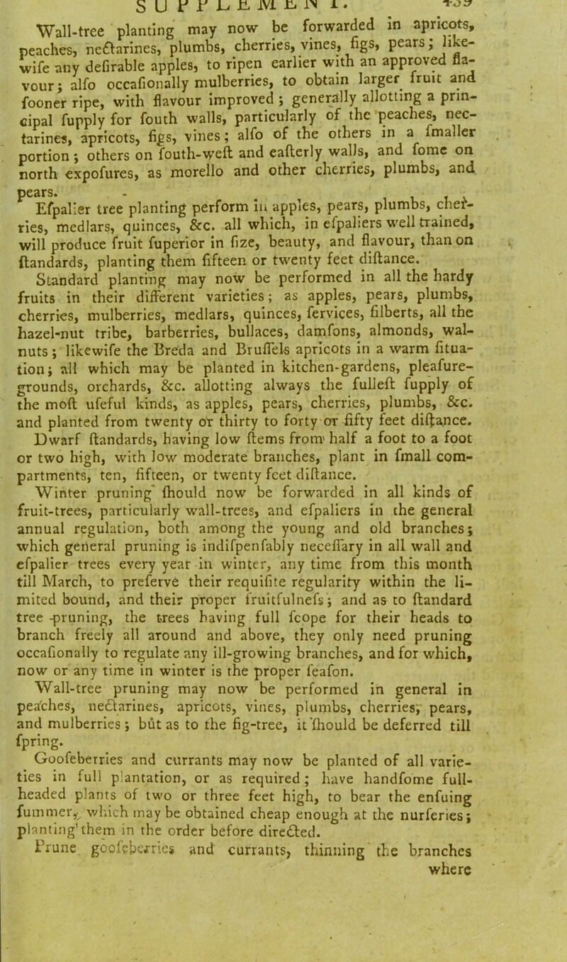 S U r r L lvi ^ i • Wall-tree planting may now be forwarded in apricots, peaches, ne&arines, plumbs, cherries, vines, figs, pears; like- wife any defirable apples, to ripen earlier with an approved fla- vour; alfo occafionally mulberries, to obtain larger fruit and fooner ripe, with flavour improved ; generally allotting a prin- cipal fupply for fouth walls, particularly of the peaches, nec- tarines, apricots, figs, vines; alfo of the others in a fmaller portion; others on fouth-weft and eafterly walls, and fome on north expofures, as morello and other cherries, plumbs, and pears. - , , , . Efpaller tree planting perform in apples, pears, plumbs, cher- ries, medlars, quinces, &c. all which, in efpahers well trained, will produce fruit fuperior in fize, beauty, and flavour, than on ftandards, planting them fifteen or twenty feet diftance. Standard planting may now be performed in all the hardy fruits in their different varieties; as apples, pears, plumbs, cherries, mulberries, medlars, quinces, fervices, filberts, all the hazel-nut tribe, barberries, bullaces, damfons, almonds, wal- nuts ; likewife the Breda and Bruffels apricots in a warm fixa- tion; all which may be planted in kitchen-gardens, pleafure- grounds, orchards, &c. allotting always the fulled fupply of the moft ufeful kinds, as apples, pears, cherries, plumbs, Sec. and planted from twenty or thirty to forty or fifty feet diftance. Dwarf ftandards, having low ftems from1 half a foot to a foot or two high, with Jow moderate branches, plant in fmall com- partments, ten, fifteen, or twenty feet diftance. Winter pruning fhould now be forwarded in all kinds of fruit-trees, particularly wall-trees, and efpaliers in the general annual regulation, both among the young and old branches; which general pruning is indifpenfably neceffary in all wall and efpalier trees every year in winter, anytime from this month till March, to preferve their requifite regularity within the li- mited bound, and their proper l'ruitfulnefs; and as to ftandard tree -pruning, the trees having full fcope for their heads to branch freely all around and above, they only need pruning occafionally to regulate any ill-growing branches, and for which, now or any time in winter is the proper feafon. Wall-tree pruning may now be performed in general in peathes, nectarines, apricots, vines, plumbs, cherries, pears, and mulberries; but as to the fig-tree, it'fhould be deferred till fpring. Goofeberries and currants may now be planted of all varie- ties in full plantation, or as required; have handfome full- headed plants of two or three feet high, to bear the enfuing fummer,.. which may be obtained cheap enough at the nurferies; planting’them in the order before dire&ed. Prune goofeberries and currants, thinning the branches where