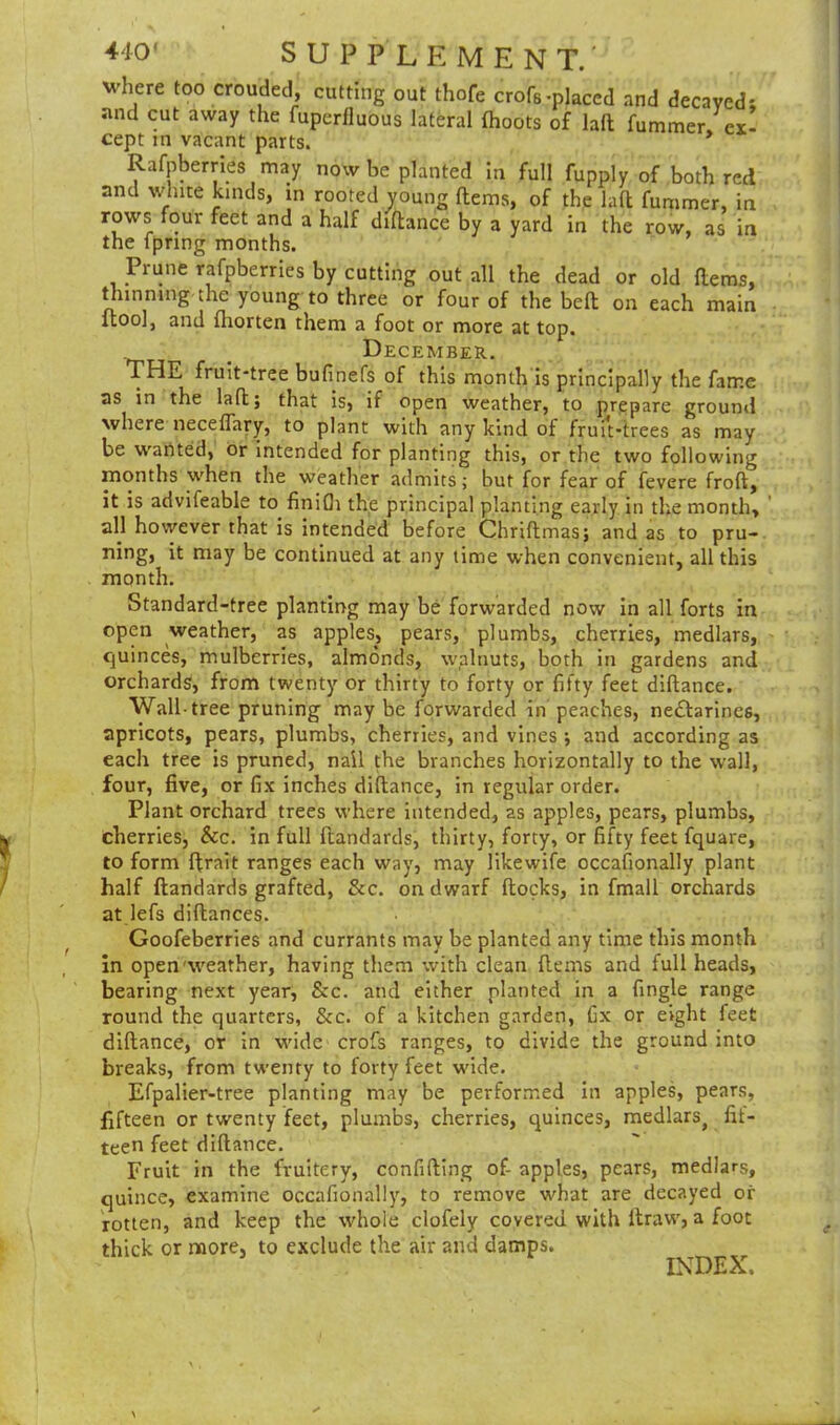 where too crouded, cutting out thofe crofs-placed and decayed; and cut away the fupcrlluous lateral fhoots of laft fummer ex! cept in vacant parts. * Rafpberries may now be planted in full fupply of both red and white kinds, in rooted young Items, of the lad fummer, in rows four feet and a half diftance by a yard in the row, as in the fpring months. Prune rafpberries by cutting out all the dead or old Items, thinning the young to three or four of the belt on each main Itool, and fliorten them a foot or more at top. _ December. THE fruit-tree bufinefs of this month is principally the fame as in the la ft; that is, if open weather, to prepare ground where neceflary, to plant with any kind of fruit-trees as may be wanted, or intended for planting this, or the two following months when the weather admits; but for fear of fevere froft, it is adviteable to finifli the principal planting early in the month, all however that is intended before Chriftmas; and as to pru- ning, it may be continued at any time when convenient, all this month. Standard-tree planting may be forwarded now in all forts in open weather, as apples, pears, plumbs, cherries, medlars, quinces, mulberries, almonds, walnuts, both in gardens and orchards, from twenty or thirty to forty or fifty feet diftance. Wall-tree pruning may be forwarded in peaches, nedbrines, apricots, pears, plumbs, cherries, and vines ; and according as each tree is pruned, nail the branches horizontally to the wall, four, five, or fix inches diftance, in regular order. Plant orchard trees where intended, as apples, pears, plumbs, cherries, Sec. in full ftandards, thirty, forty, or fifty feet fquare, to form ftrait ranges each way, may likewife occasionally plant half ftandards grafted, See. on dwarf flocks, in fmall orchards at lefs diftances. Goofeberries and currants may be planted any time this month in open'weather, having them with clean ftems and full heads, bearing next year, &c. and either planted in a fingle range round the quarters, Sec. of a kitchen garden, Gx or eight leet diftance, or in wide crofs ranges, to divide the ground into breaks, from twenty to forty feet w'ide. Efpalier-tree planting may be performed in apples, pears, fifteen or twenty feet, plumbs, cherries, quinces, medlarSj fif- teen feet diftance. Fruit in the fruttery, confifting of- apples, pears, medlars, quince, examine occafionally, to remove wd)3t are decayed or rotten, and keep the whole clofely covered with ftraw, a foot thick or more, to exclude the air and damps. INDEX.