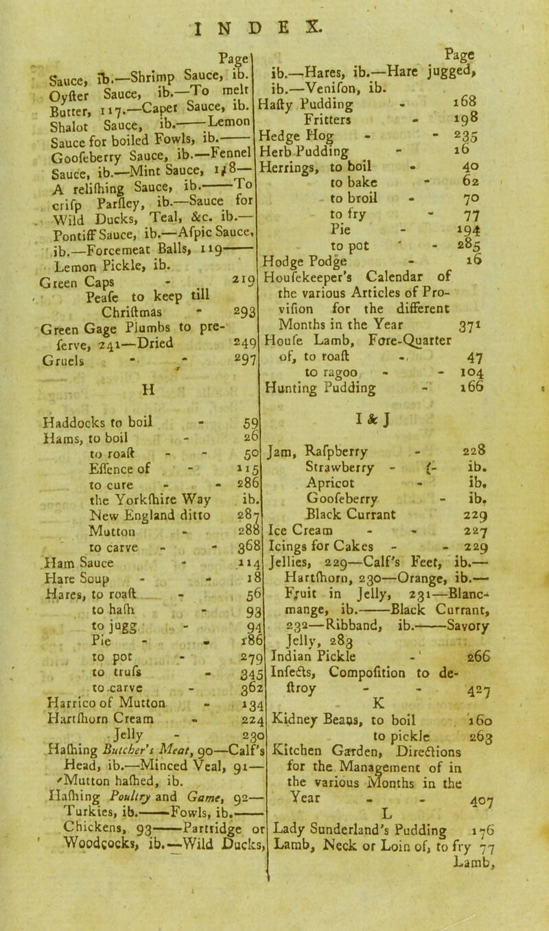 Page Sauce, lb.—Shrimp Sauce, ib. Oyfter Sauce, ib.—To melt Butter, 117.—Capet Sauce, ib. Shalot Sauce, ib.- -Lemon Sauce for boiled Fowls, ib.- - Goofeberry Sauce, ib.—rennel Sauce, ib.—Mint Sauce, 1/8— A relifhing Sauce, ib. To crifp Parfley, ib.—Sauce for Wild Ducks, Teal, &c. ib.— Pontiff Sauce, ib.—Afpic Sauce, ib,—Forcemeat Balls, 119—— Lemon Pickle, ib. Green Caps - 2I9 Peafe to keep till Chriftmas - 293 Green Gage Plumbs to pre- serve, 241—Dried 249 Gruels *• “ 297 ■9 H Page ib.—Hares, ib.—Hare jugged, ib.—Venifon, ib. Hafty Pudding - 168 Fritters - 198 Hedge Hog - - 235 Herb Pudding - ib Herrings, to boil - 40 to bake * 62 to broil - 70 to fry - 77 Pie - 194 to pot ' - 285 Hodge Podge - 16 Housekeeper's Calendar of the various Articles of Pro- vifion for the different Months in the Year 371 Houfe Lamb, Fore-Quarter of, to roaft 47 to ragoo - - 104 Hunting Pudding - 166 I Haddocks to boil m 59 Hams, to boil 26 to roaft - 5° Effcnce of 1 *5 to cure • 286 the Yorkfhire Way ib. New England ditto 2o2 Mutton 288 to carve - 368 Ham Sauce 114 Hare Soup «• 18 Hares, to roaft 56 to hafh - 93 tojugg 94 Pie m 186 to pot 279 to trufs m 345 to carve 362 Harrico of Mutton m *34 Hartfliorn Cream 224 Jelly Hafhing Butcher’s Meat, 230 90- -Calf's Head, ib.—Minced Veal, 91— 'Mutton hafhed, ib. Ilafhing Poultry and Game, 92— Turkies, ib. Fowls, ib. Chickens, 93——Partridge or Woodcocks, ib.—Wild Ducks, Ik J Jam, Rafpberry 228 Strawberry - l- ib. Apricot ib. Goofeberry ib. Black Currant 229 Ice Cream - 227 Icings for Cakes  . 229 Jellies, 229—Calf's Feet, ib.— Hartfhorn, 230—Orange, ib.— F;uit in Jelly, 231—Blanc* mange, ib. Black Currant, 232—Ribband, ib. Savory Jelly, 283 Indian Pickle -1 266 Infers, Compofition to de- ftroy - - 427 Kidney Beaus, to boil 160 to pickle 263 Kitchen Garden, Direflions for the Management of in the various Months in the Year - - 407 L Lady Sunderland’s Pudding 176 Lamb, Neck or Loin of, to fry 77 Lamb,