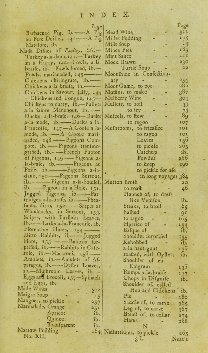 Page -A Pig -A Pif Barbacued Pig, ib.- au Pere Duillet, 140- Matelote, ib. Made Difhes of Poultry, &c.— Turkey a-la-dau'b, 14 i.—Turkey- in a Hurry, 142—Fowls, a-la- hraife, ib.—Fowls forced, ib.— Fowls, marianaded, 143 Chickens chiringrate, ib.- Chickens a-la-braife, ib.- Chickens in Savoury Jelly, 144 .—Chickens and Tongue, 145— Chickens to curry, ib.—Pullets a-la-Sainte Menehout, ib. — Ducks a-h-brafe, 146—Ducks a-la-mode, ib. -Ducks a Ia- Francoife, 147—A Goofe a la- mode, ib. A Goofe mari- naded, 148 Pigeons Com- pote, ib. Pigeons tranfmo- grified, ib. French Pupton of Pigeons, 149 Pigeons a- la-brafe, ib. Pigeons au Poife, ib. Pigeons a-la- daub, 150 Pigeons Surtout, ib. Pigeons a-la-Souflel, ib. Pigeons in a Hole, 151. Jugged Pigeons, ib. Par- tridges a-la-brafe, ib. Phea- fants, ditto, 152. Snipes or Woodcocks, in Surtout, 153. Snipes, with Purllain Leaves, ib.r-t--Larks a-la-Francoife, ib. Florentine Hares, 154 Ditto Rabbits, ib. Jogged Hare, 155 Rabbifs fur- prifed, ib. Rabbits in Cafe- role, ib.—Macaroni, 1,56- Amulets, ib.—Amulets of Af- paragus, ib. Oyfter Loaves, ib.—Mulhroom Loaves, ib.— Eggsano Brocoli, 157—Spinach and Eggs, ib. Made Wines - 302 Maigre Soup . 15 Mangoes, to pickle . 257 Marmalade, Orange 251 Apricot ib. Quince ib. Tranfparent ib. Marrow Pudding - 164! No. XII, Page Mead Wine. “ 311 Millet Pudding - 175 Milk Soup * 3 Mince Pies - 189 Mint Sauce - 111 Mock Brawn - 290 Turtle Soup - . 22 Moonfhine in Confe&ion- ary - - 254 Moor Game, to pot 282 Muffins, to make , - 387 Mulberry Wine - 304 Mullets, to boil • 39 to fry - 77 Mufcels, to flew - 89 to ragoo 107 Mufhrooms, to fricaffee 101 to ragoo 101 Loaves 156 to pickle 265 Catchup ib. Powder 266 to keep 296 to pickle for ufe in long voyages 384 Mutton Broth . - 20 to roaft - 46 Haunch of, to drefs like Venifon ib. Steaks, to broil 65 hafhed - 91 to ragoo - 105 Hjrrico of - 134 Bafque of ib/ Shoulder furprifed 135 Kebobbed - ib. a-la-haut-gout 136 roafted, with Oyfters ib. Shoulder of en Epigram 136 Rumps a-la-braife 137 Chops in Difguife ib. Shoulder of, called Hen and Chickens ib. Pie - 180 Saddle of, to carve 365 Leg of, to carve 367 Breaft of, to collar 274 Hams - 288 N Nafturtiums, to pickle 265