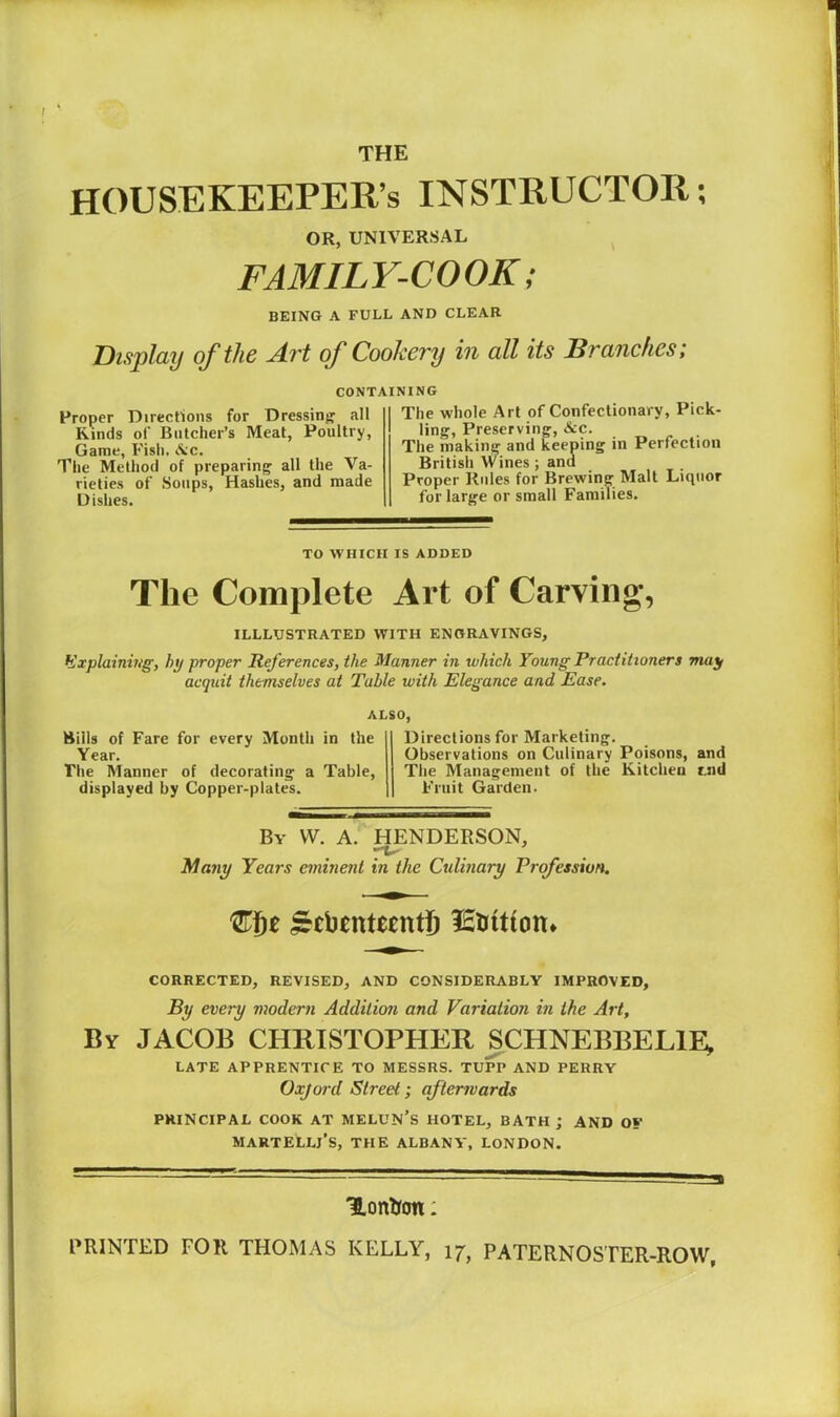 HOUSEKEEPER’S INSTRUCTOR; OR, UNIVERSAL FAMILY-COOK; BEING A FULL AND CLEAR Display of the Art of Cookery in all its Branches; CONTAINING Proper Directions for Dressing all Kinds of Butcher’s Meat, Poultry, Game, Fish. <lv;c. The Method of preparing all the Va- rieties of Soups, Hashes, and made Dishes. The whole Art of Confectionary, Pick- ling^, Preserving, &c. The making and keeping in Perfection Britisli Wines; and Proper Rules for Brewing Malt Liipior for large or small Families. TO WHICH IS ADDED The Complete Art of Carving, ILLLUSTRATED WITH ENGRAVINGS, Explaining, hi/ proper References, the Manner in which Young Practitioners majf acquit themselves at Table with Elegance and Ease. ALSO, Bills of Fare for every Month in the Year. The Manner of decorating a Table, displayed by Copper-plates. Directions for Marketing. Observations on Culinary Poisons, and The Management of the Kitchen tnd Fruit Garden. By VV. a. HENDERSON, . . Many Years eminent in the Culinary Profession, lEtrition* CORRECTED, REVISED, AND CONSIDERABLY IMPROVED, By every modern Addition and Variation in the Art, By JACOB CHRISTOPHER SCHNEBBELIE; LATE APPRENTICE TO MESSRS. TUPP AND PERRY Oxjord Street; afterwards PRINCIPAL COOK AT MELUN's HOTEL, BATH j AND OS' MARTELLj’s, the ALBANY, LONDON. Hontfon: PRINTED FOR THOMAS KELLY, 17, PATERNOSTER-ROW,