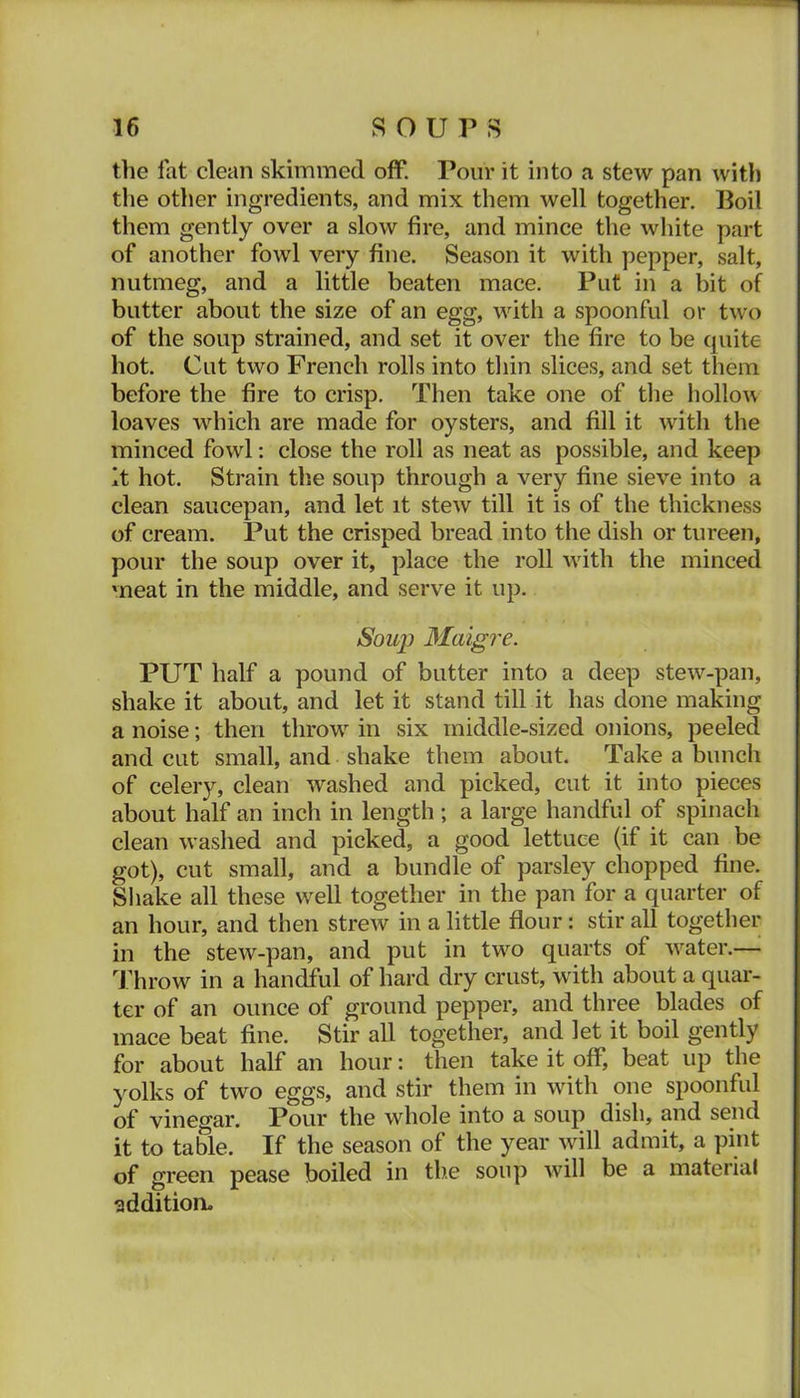 the lat clean skimmed off. Pour it into a stew pan with the other ingredients, and mix them well together. Boil them gently over a slow fire, and mince the white part of another fowl very fine. Season it with pepper, salt, nutmeg, and a little beaten mace. Put in a bit of butter about the size of an egg, with a spoonful or two of the soup strained, and set it over the fire to be quite hot. Cut two French rolls into thin slices, and set them before the fire to crisp. Then take one of the hollon loaves which are made for oysters, and fill it with the minced fowl: close the roll as neat as possible, and keep It hot. Strain the soup through a very fine sieve into a clean saucepan, and let it stew till it is of the thickness of cream. Put the crisped bread into the dish or tureen, pour the soup over it, place the roll wfith the minced meat in the middle, and serve it up. Soup Maigre. PUT half a pound of butter into a deep stew-pan, shake it about, and let it stand till it has done making a noise; then throw in six middle-sized onions, peeled and cut small, and shake them about. Take a bunch of celery, clean washed and picked, cut it into pieces about half an inch in length; a large handful of spinach clean washed and picked, a good lettuce (if it can be got), cut small, and a bundle of parsley chopped fine. Shake all these well together in the pan for a quarter of an hour, and then strew in a little flour: stir all together in the stew-pan, and put in two quarts of water.— Throw in a handful of hard dry crust, with about a quar- ter of an ounce of ground pepper, and three blades of mace beat fine. Stir all together, and let it boil gently for about half an hour: then take it off, beat up the yolks of two eggs, and stir them in with one spoonful of vineo-ar. Pour the whole into a soup dish, and send it to table. If the season of the year will admit, a pint of green pease boiled in tb.e soup will be a material addition.