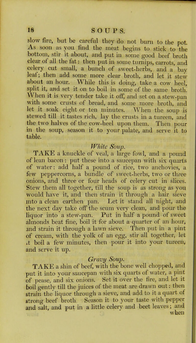 slow fire, but be careful they do not bum to the pot As soon as you find the meat begins to stick to the bottom, stir it about, and put in some good beef broth clear of all the fat: then put in some turnips, carrots, and celery cut small, a bunch of sweet-herbs, and a bay leaf; then add some more clear broth, and let it stew about an hour. While this is doing, take a cow heel, split it, and set it on to boil in some of the same broth. When it is very tender take it off, and set on a stew-pan with some crusts of bread, and some more broth, and let it soak eight or ten minutes. When the soup is stewed till it tastes rich, lay the crusts in a tureen, and the two halves of the cow-heel upon them. Then pour in the soup, season it to your palate, and serve it to table. White Soup. TAKE a knuckle of veal, a large fowl, and a pound of lean bacon: put these into a saucepan with six quarts of water: add half a pound of rice, two anchovies, a few peppercorns, a bundle of sweet-herbs, two or three onions, and three or four heads of celery cut in slices. Stew them all together, till the soup is as strong as you would liave it, and then strain it through a hair sieve into a clean earthen pan. Let it stand all night, and the next day take off the scum very clean, and pour the liquor into a stew-pan. Put in half a pound of sweet almonds beat fine, boil it for about a quarter of an hour, and strain it through a lawn sieve. Then put in a pint of cream, with the yolk of an egg, stir all together, let it boil a few minutes, then pour it into your tureen, and serve it up. Gravy Soup. TAKE a shin of beef, with the bone well chopped, and put it into your saucepan with six quarts of Avater, a pint of pease, and six onions. Set it over the fire, and let it boil gently till the juices of the meat are draAvn out: then strain the liquor through a sieve, and add to it a quart of strong beef broth. Season it to your taste with pepper and salt, and put in a little celery and beet leaves; and AvUen