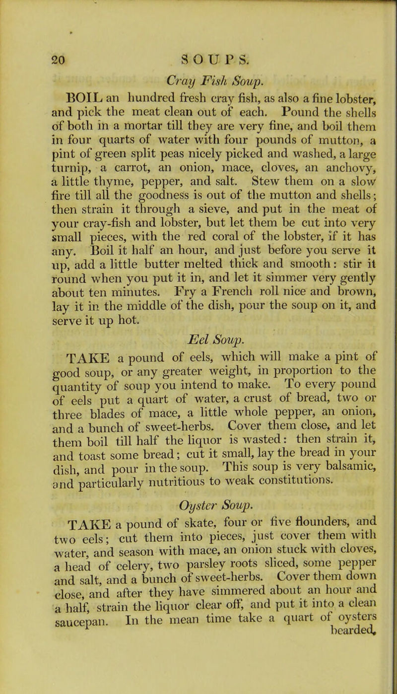 ■ Cray Fish Soup. BOIL an hundred fresh cray fish, as also a fine lobster, and pick the meat clean out of each. Pound the shells of both in a mortar till they are very fine, and boil them in four quarts of water with four pounds of mutton, a pint of green split peas nicely picked and washed, a large turnip, a carrot, an onion, mace, cloves, an anchovy, a little thyme, pepper, and salt. Stew them on a slow fire till all the goodness is out of the mutton and shells; then strain it through a sieve, and put in the meat of your cray-fish and lobster, but let them be cut into very small pieces, with the red coral of the lobster. If it has any. Boil it half an hour, and just before you serve it up, add a little butter melted thick and smooth; stir it round when you put it in, and let it simmer very gently about ten minutes. Fry a French roll nice and brown, lay it in the middle of the dish, pour the soup on it, and serve it up hot. Eel Soup. TAKE a pound of eels, which will make a pint of good soup, or any greater weight, in proportion to the quantity of soup you intend to make. To every pound of eels put a quart of water, a crust of bread, two or three blades of mace, a little whole pepper, an onion, and a bunch of sweet-herbs. Cover them close, and let them boil till half the liquor is wasted: then strain it, and toast some bread; cut it small, lay the bread in your dish, and pour in the soup. This soup is very balsamic, and particularly nutritious to weak constitutions. Oyster Soup. TAKE a pound of skate, four or five flounders, and two eels; cut them into pieces, just cover them with water, and season with mace, an onion stuck with cloves, a head of celery, two parsley roots sliced, some pepper and salt, and a bunch of sweet-herbs. Cover them down close, and after they have simmered about an hour and a half, strain the liquor clear off, and put it into a clean saucepan. In the mean time take a quart of oysters ^ bearded.