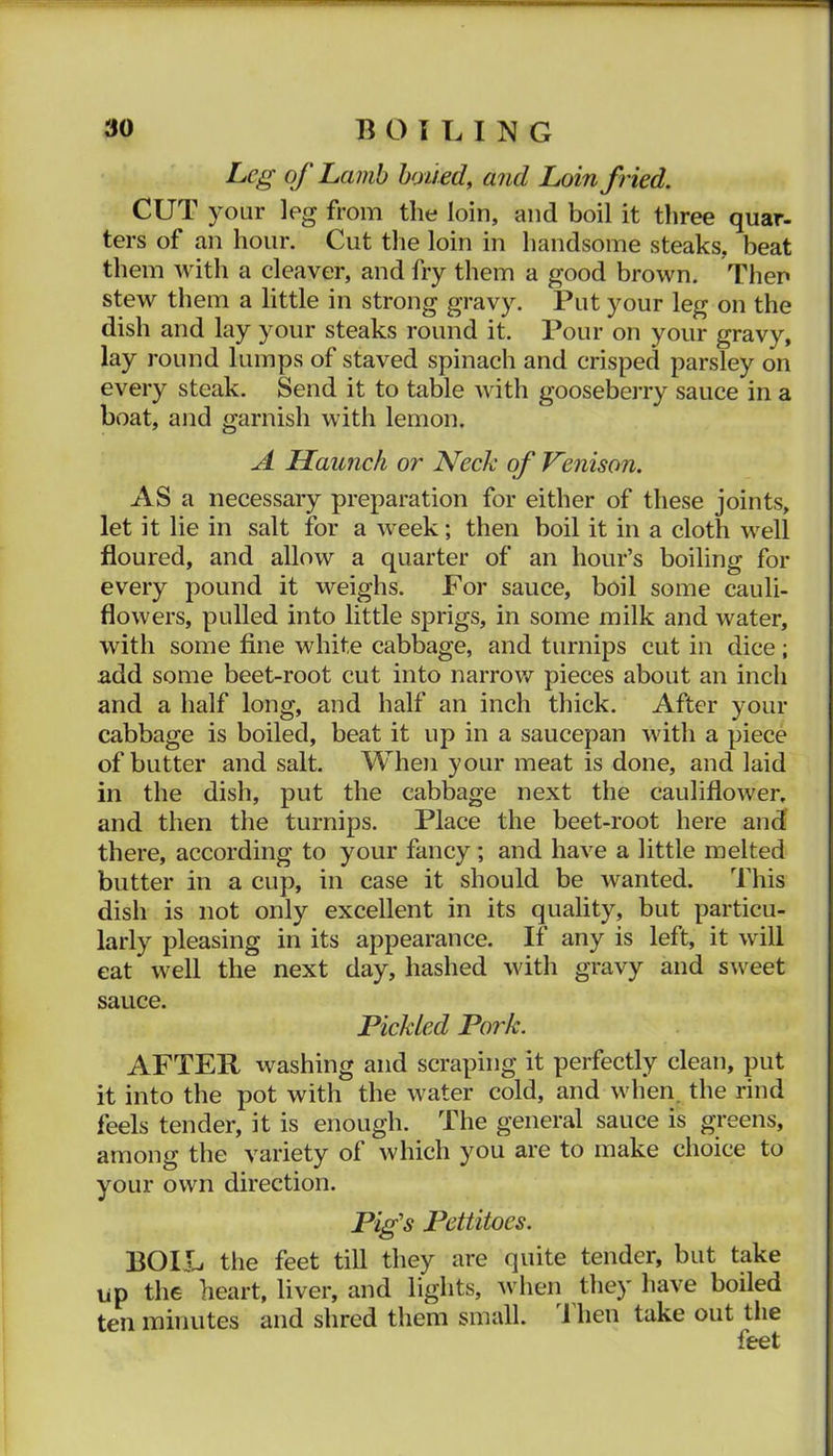 Leg of Lamb hoiief and Loin fried. CUT your leg from the loin, and boil it three quar- ters of an hour. Cut tlie loin in handsome steaks, beat them with a cleaver, and fry them a good brown. Then stew them a little in strong gravy. Put your leg on the dish and lay your steaks round it. Pour on your gravy, lay round lumps of staved spinach and crisped parsley on every steak. Send it to table with goosebeiTy sauce in a boat, and garnish with lemon. A Haunch or Neck of Venison. AS a necessary preparation for either of these joints, let it lie in salt for a week; then boil it in a cloth well floured, and allow a quarter of an hour’s boiling for every pound it weighs. For sauce, boil some cauli- flowers, pulled into little sprigs, in some milk and water, with some fine white cabbage, and turnips cut in dice; add some beet-root cut into narrow pieces about an inch and a half long, and half an inch thick. After your cabbage is boiled, beat it up in a saucepan with a piece of butter and salt. When your meat is done, and laid in the dish, put the cabbage next the cauliflower, and then the turnips. Place the beet-root here and there, according to your fancy; and have a little melted butter in a cup, in case it should be wanted. This dish is not only excellent in its quality, but particu- larly pleasing in its appearance. If any is left, it will eat well the next day, hashed with gravy and sweet sauce. Pickled Pork. AFTER washing and scraping it perfectly clean, put it into the pot with the water cold, and when, the rind feels tender, it is enough. The general sauce is greens, among the variety of which you are to make choice to your own direction. Pig’s Pettitoes. BOIL the feet till they are quite tender, but take up the heart, liver, and lights, when they have boiled ten minutes and shred them small. 1 hen take out the feet