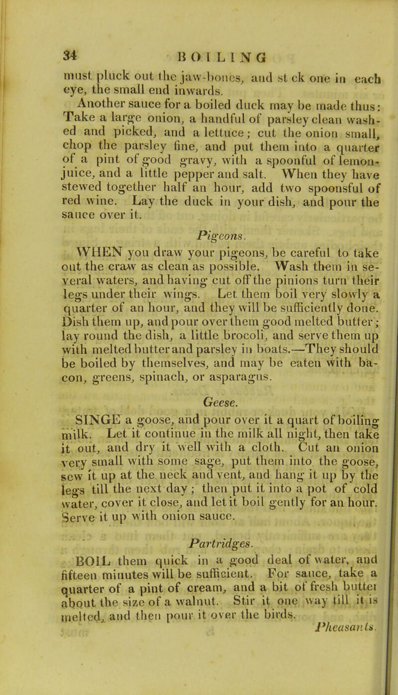 must pluck out the ja\v-l)oucs, and st ck one in each eye, the small end inwards. Another sauce for a boiled duck may be made thus: Take a lar^e onion, a handful of parsley clean wash- ed and picked, and a lettuce; cut the onion small, chop the parsley fine, and put them into a quarter ot a pint of good gravy, with a spoonful of lemon- juice, and a little pepper and salt. When they have stewed together half an hour, add two spoonsful of red wine. Lay the duck in your dish, and pour the sauce over it. Pigeons. WHEN you draw your pigeons, be careful to take out the craAV as clean as possible. Wash them in se- veral waters, and having cut off the pinions turn their legs under their wings. Let them boil very slowly a quarter of an hour, and they will be sufficiently done. Dish them up, and pour over them good melted butter; lay round the dish, a little brocoli, and serve them up with melted butter and parsley in boats.—They should be boiled by themselves, and may be eaten with ba- con, greens, spinach, or asparagus. Geese. SINGE a goose, and pour over it a quart of boiling milk. Let it continue in the milk all niglit, then take it out, and dry it ‘well with a cloth. Cut an onion very small with some sage, put them into the goose, sew it up at the neck and vent, and hang it up by the legs till the next day ; then put it into a pot of cold water, cover it close, and let it boil gently for an hour. Serve it up with onion sauce. Partridges. BOIL them quick in a good deal of water, and fifteen minutes will be sufficient. For sauce, take a Quarter of a pint of cream, and a bit of fresh buttei about the size of a walnut. Stir it one way till it is melted, and then pour it over the birds. Pheasants.