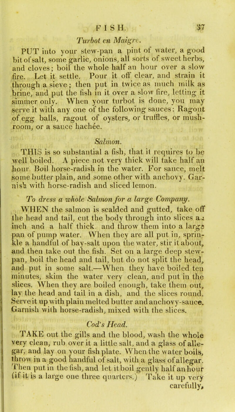 Turbot en Maig re. PUT into your stew-pan a pint of watei^ a good bit of salt, some garlic, onions, all sorts of sweet herbs, and cloves; boil the whole half an hour over a slow fire. Let it settle. Pour it off clear, and strain it through a sieve; then put in twice as much milk as brine, and put the fish in it over a slow fire, letting it simmer only. When your turbot is done, you may serve it with any one of the following sauces: Ragout of egg balls, ragout of oysters, or truffles, or mush- room, or a sauce hachee. Salmon. THIS is so substantial a fish, that i( requires to be well boiled. A piece not very thick will take half an hour. Boil horse-radish in the water. For sauce, melt some butter plain, and some other with anchovy. Gar- nish with horse-radish and sliced lemon. To dress a whole Salmon for a large Company. WHEN the salmon is scalded and gutted, take off the head and tail, cut the body through into slices ai inch and a half thick, and throw them into a largs pan of pump water. When they are all put in, sprin- kle a handful of bay-salt upon tlie water, stir it about, and then take out the fish. Set on a large deep stew- pan, boil the head and tail, but do not split the head, and put in some salt.—When they have boiled ten minutes, skim the water very clean, and put in the I slices. When they are boiled enough, take them out, lay the head and tail in a dish, and the slices round. Serve it up with plain melted butter and anchovy-sauce. Garnish wilh horse-radish, mixed with the slices. Cod’s Head. TAKE out the gills and the blood, wash the whole very clean, rub over it a little salt, and a glass of alle- gar, and lay on your fishplate. When the water boils, throw in a good handful of salt, with a glass of allegar. i'hen put in the fish, and let itboil gently half an hour 1 (if it is a large one three quarters.) Take it up very carefully.
