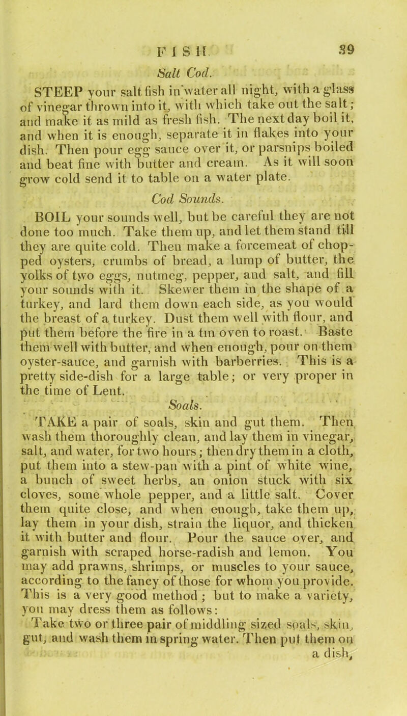 Salt Cod. STEEP your salt, fish inVater all nighty withag’lass of vineg’ar thrown into it^ with which take out the salt; and make it as mild as fresh fish. The next day boil it, and when it is enough, separate it in flakes into your dish. Then pour egg sauce over it, or parsnips boiled and beat fine with butter and cream. As it will soon grow cold send it to table on a water plate. Cod Sounds. BOIL your sounds well, but be careful they are not done too much. Take them up, and let them stand till they are quite cold. Then make a forcemeat of chop- ped oysters, crumbs of bread, a lump of butter, the yolks of t>vo eggs, nutmeg, pepper, and salt, and fill your sounds with it. Skewer them in the shape of a turkey, and lard them down each side, as you would the breast of a turkey. Dust them well with flour, and put them before the fire in a tin oven to roast. Baste them well with butter, and when enough, pour on them oyster-sauce, and garnish with barberries. This is a pretty side-dish for a large table; or very proper in the time of Lent. Soals. TAKE a pair of soals, skin and gut them. Then wash them thoroughly clean, and lay them in vinegar, salt, and water, for two hours; then dry them in a cloth, put them into a stew-pan with a pint of white wine, a bunch of sweet herbs, an onion stuck with six cloves, some whole pepper, and a little salt. Cover them quite close, and when enough, take them up, lay them in your dish, strain the liquor, and thicken it with butter and flour. Pour the sauce over, and garnish with scraped horse-radish and lemon. You may add prawns, shrimps, or muscles to your sauce, according to the fancy of those for whom you provide. This is a very good method ; but to make a variety, YOU may dress them as follows: Take tvvo or three pair of middling sized soals, skin, gut, and wash them in spring water. Then put them on a dish.