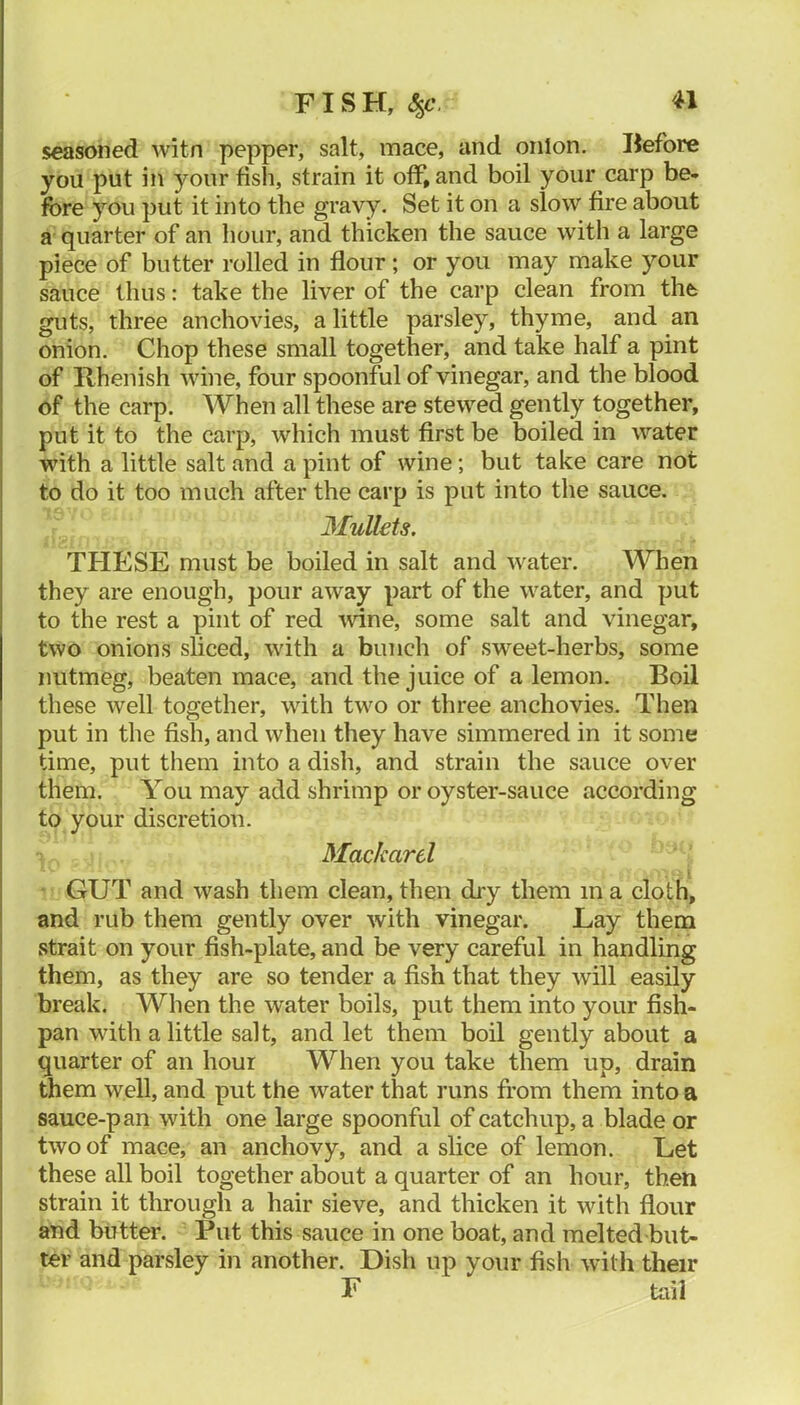 seasoned witn pepper, salt, mace, and onion, Before you put in your fish, strain it off, and boil your carp be- fore you put it into the gravy. Set it on a slow fire about a quarter of an hour, and thicken the sauce with a large piece of butter rolled in flour; or you may make your sauce thus: take the liver of the carp clean from the guts, three anchovies, a little parsley, thyme, and an onion. Chop these small together, and take half a pint of Rhenish wine, four spoonful of vinegar, and the blood of the carp. When all these are stewed gently together, put it to the carp, which must first be boiled in water with a little salt and a pint of wine; but take care not to do it too much after the carp is put into the sauce. Mullets. THESE must be boiled in salt and water. When they are enough, pour away part of the water, and put to the rest a pint of red mne, some salt and vinegar, two onions sliced, with a bunch of sweet-herbs, some nutmeg, beaten mace, and the juice of a lemon. Boil these well together, with two or three anchovies. Then put in the fish, and when they have simmered in it some time, put them into a dish, and strain the sauce over them. You may add shrimp or oyster-sauce according to your discretion. Mackard GUT and wash them clean, then dry them in a cloth, and rub them gently over with vinegar. Lay them strait on your fish-plate, and be very careful in handling them, as they are so tender a fish that they will easily break. When the water boils, put them into your fish- pan with a little salt, and let them boil gently about a quarter of an hour When you take them up, drain them well, and put the water that runs from them into a sauce-pan with one large spoonful of catchup, a blade or two of mace, an anchovy, and a slice of lemon. Let these all boil together about a quarter of an hour, then strain it through a hair sieve, and thicken it with flour and butter. Put this sauce in one boat, and melted but- ter and parsley in another. Dish up your fish with their F tail