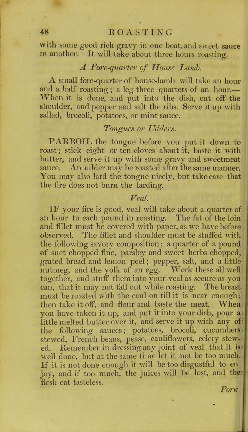 with some good rich gravy io one boat, and sweet sauce in anotlier. It will take about three hours roasting. A Forc-quartcr of House Lamh. A small fore-quarter of house-lamb will take an hour and a half roasting ; a leg three quarters of an hour.— When it is done, and put into the dish, cut off the shoulder, and pepper and salt the ribs. Serve it up with sallad, brocoli, potatoes, or mint sauce. Tongues or Udders. PARROIT.. the tongue before you put it down to roast; stick eight or ten cloves about it, baste it with butter, and serve it up with some gravy and sweetmeat sauce. An udder may be roasted after the same manner. You may also lard the tongue nicely, but take care that the fire does not burn the larding. Veal IF your fire is good, veal will take about a quarter of an hour to each pound in roasting. The fat of the loin and fillet must be covered with paper, as we have before observed. The fillet and shoulder must be stuffed with the following savory composition ; a quarter of a pound of suet chopped fine, parsley and sweet herbs chopped, grated bread and lemon peel; pepper, salt, and a little nutmeg, and the yolk of an egg. Work these all well together, and stuff them into your veal as secure as you can, that it may not fall out while roasting. The breast must be roasted with the caul on till it is near enough; then take it off, and flour and baste the meat. When you have taken it up, and put it into your dish, pour at little melted butter over it, and serve it up with any of' the following sauces; potatoes, brocoli, cucumberst stewed, French beans, pease, cauliflowers, celery stew- ed. Remember in dressing any joint of veal that it is • well done, but at the same time let it not be too much. If it is not done enough it will be too disgustful to en joy, and if too much, the juices will be lost, and the;' flesh eat tasteless. Forte