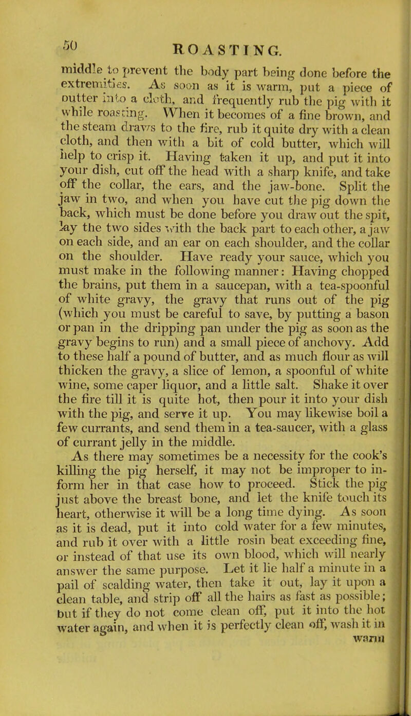 middle to prevent tlie body part being done before the extremities'. As soon as it is warm, put a piece of Gutter into a cloth, and frequently rub the pig with it i while roasting. When it becomes of a fine brown, and the steam draws to the fire, rub it quite dry with a clean cloth, and then with a bit of cold butter, which will help to crisp it. Having taken it up, and put it into I your dish, cut off the head with a sharp knife, and take i off the collar, the ears, and the jaw-bone. Split the ; jaw in two, and when you have cut the pig down the i back, which must be done before you draw out the spit, lay the two sides '■,>dth the back part to each other, a jaw on each side, and an ear on each shoulder, and the collar on the shoulder. Have ready your sauce, which you must make in the following manner: Having chopped the brains, put them in a saucepan, with a tea-spoonful | of white gravy, the gravy that runs out of the pig 1 (which you must be careful to save, by putting a bason || or pan in the dripping pan under the pig as soon as the || gravy begins to run) and a small piece of anchovy. Add || to these half a pound of butter, and as much flour as will || thicken the gravy, a slice of lemon, a spoonful of white || wine, some caper liquor, and a little salt. Shake it over || the fire till it is quite hot, then pour it into your dish II with the pig, and serve it up. You may likewise boil a || few currants, and send them in a tea-saucer, with a glass 11 of currant jelly in the middle. 11 As there may sometimes be a necessity for the cook’s 11 killing the pig herself, it may not be improper to in- 11 form her in that case how to proceed. Stick the pig 11 just above the breast bone, and let the knife touch its |l heart, otherwise it will be a long time dying. As soon || as it is dead, put it into cold water for a few minutes, J| and rub it over with a little rosin beat exceeding fine, || or instead of that use its own blood, which v\ull nearly J| answer the same purpose. Let it lie half a minute in a 11 pail of scalding water, then take it out, lay it upon a II clean table, and strip off all the hairs as fast as possible; II but if they do not come clean off, put it into the hot II water again, and when it is perfectly clean off; wash it in 11 warm 11