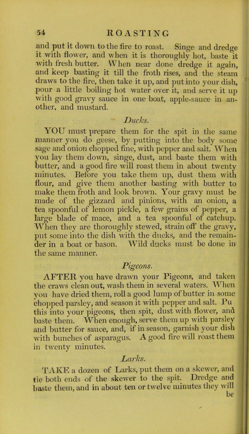 and put it down to the fire to roast. Singe and dredge it with flower, and when it is thoroughly hot, baste it with fresh butter. When near done dredge it again, and keep basting it till the froth rises, and the steam i draws to the fire, then take it up, and put into your dish, t pour a little boiling hot water over it, and serve it up • with good gravy sauce in one boat, apple-sauce in an- i other, and mustard. j ' Ducks. YOU must prepare them for the spit in the same manner you do geese, by putting into the body some sage and onion chopped fine, with pepper and salt. When you lay them down, singe, dust, and baste them with butter, and a good fire will roast them in about twenty minutes. Before you take them up, dust them with flour, and give them another basting with butter to make them froth and look brown. Your gravy must be made of the gizzard and pinions, with an onion, a tea spoonful of lemon pickle, a few grains of pepper, a large blade of mace, and a tea spoonful of catchup. When they are thoroughly stewed, strain off the gravy, put some into the dish with the ducks, and the remain- der in a boat or bason. Wild ducks must be done in the same manner. Pigeons. AFTER you have drawn your Pigeons, and taken the craws clean out, wash them in several waters. When you have dried them, roll a good lump of butter in some chopped parsley, and season it with pepper and salt. Pu this into your pigeons, then spit, dust with flower, and baste them. When enough, serve them up with parsley and butter for sauce, and, if in season, garnish your dish with bunches of asparagus. A good fire will roast them in twenty minutes. Larks. TxlKE a dozen of Larks, put them on a skewer, and tie both ends of the skewer to the spit. Dredge and baste them, and in about ten or twelve minutes they will be