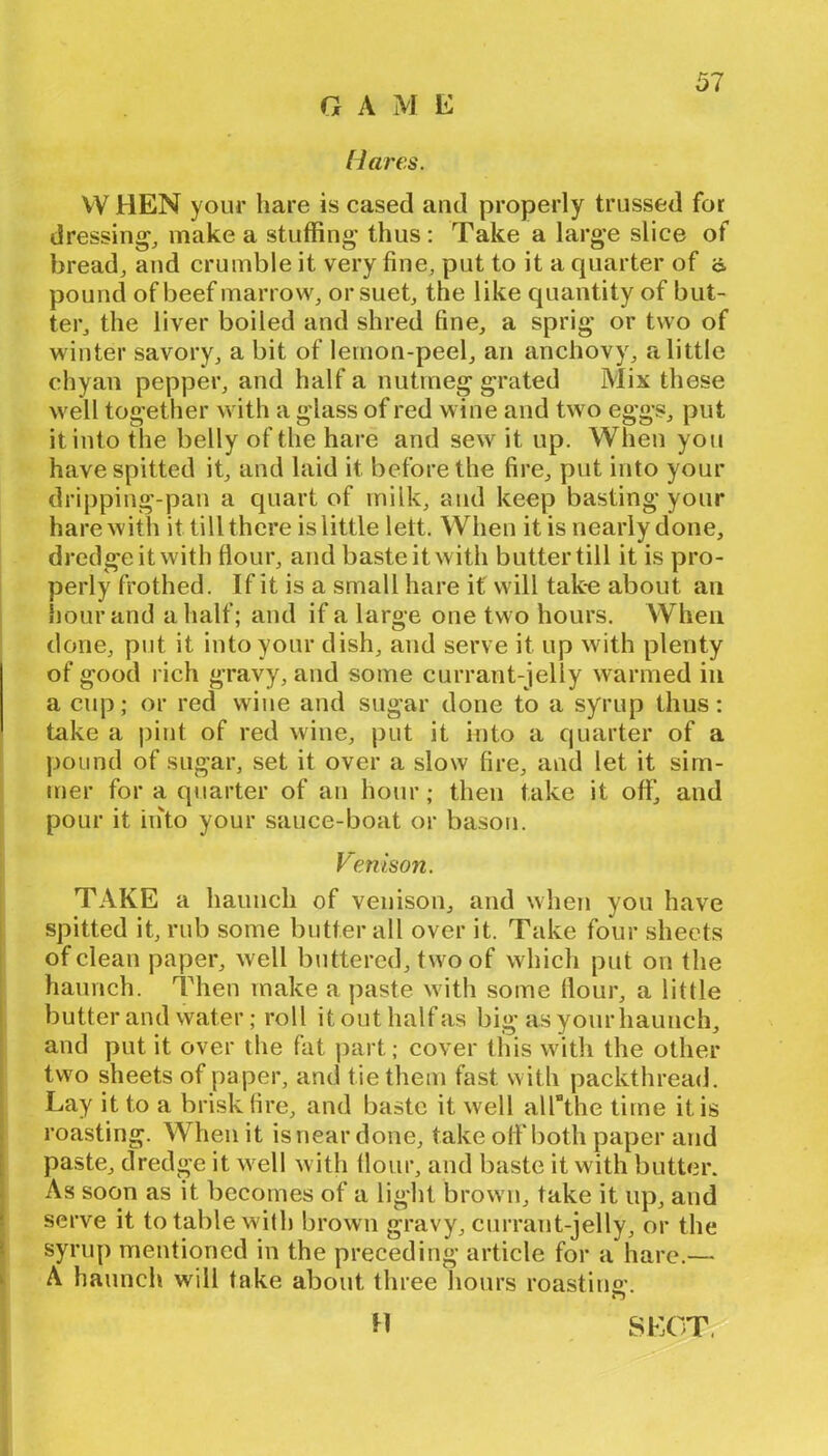 GAME Hai'es. VV HEN your hare is cased and properly trussed for dressings make a stuffing' thus; Take a larg*e slice of breadj and crumble it very fine, put to it a quarter of o, pound of beef marrow, or suet, the like quantity of but- ter, the liver boiled and shred fine, a sprig* or two of winter savory, a bit of lemon-peel, an anchovy, a little chyan pepper, and half a nutmeg grated Mix these well together with a glass of red wine and two eggs, put it into the belly of the hare and sew it up. When you have spitted it, and laid it before the fire, put into your dripping-pan a quart of milk, and keep basting your hare with it till there is little lett. When it is nearly done, dredge it with flour, and baste it with butter till it is pro- perly frothed. If it is a small hare if will tak-e about an hour and a half; and if a large one two hours. When done, put it into your dish, and serve it up with plenty of good rich gravy, and some currant-jelly warmed in a cup; or red wine and sugar done to a syrup thus: take a pint of red wine, put it into a quarter of a pound of sugar, set it over a slow fire, and let it sim- mer for a qiiarter of an hour; then take it off, and pour it iiito your sauce-boat or bason. Venison. TAKE a haunch of venison, and when you have spitted it, rub some butter all over it. Take four sheets of clean paper, well biittered, two of which put on the haunch. 'IMien make a paste with some flour, a little butter and water; roll it out half as big as your haunch, and put it over the fat ])art; cover this with the other two sheets of paper, and tie them fast with packthread. Lay it to a brisk fire, and baste it well all^the time it is roasting. When it is near done, take off both paper and paste, dredge it well with flour, and baste it with butter. As soon as it becomes of a light brown, take it np, and serve it to table with brown gravy, currant-jelly, or the syrup mentioned in the preceding article for a hare.— A haunch will take about three hours roastino'. o