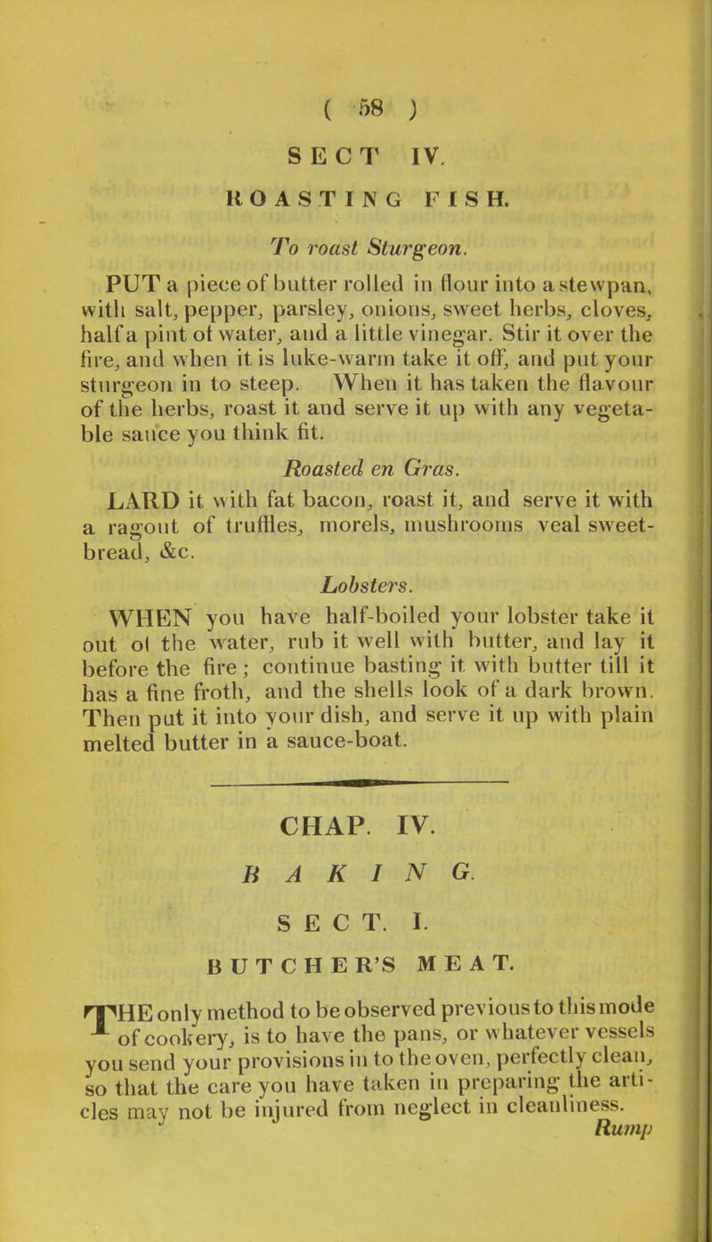 ( -^8 ) SECT IV. ROASTING FISH. To roast Sturgeon. PUT a piece of butter rolled in flour into astewpan, with salt, pepper, parsley, onions, sweet herbs, cloves, half a pint ot water, and a little vinegar. Stir it over the fire, and when it is luke-warm take it off, and put your sturgeon in to steep. When it has taken the flavour of the herbs, roast it and serve it up with any vegeta- ble sauce you think fit. Roasted en Gras. LARD it with fat bacon, roast it, and serve it with a rasront of truffles, morels, mushrooms veal sweet- bread, &c. Lobsters. WHEN you have half-boiled your lobster take it out ol the water, rub it well with butter, and lay it before the fire; continue basting it with butter till it has a fine froth, and the shells look of a dark brown. Then put it into your dish, and serve it up with plain melted butter in a sauce-boat. CHAP. IV. BAKING. SECT. I. B U T C H E R’S MEAT. ^HE only method to be observed previous to tliis mode of cookeiy, is to have the pans, or whatever vessels you send your provisions in to the oven, j^eifectly clean, so that the care you have taken in preparing the arti- cles may not be injured from neglect in cleanliness. Rump