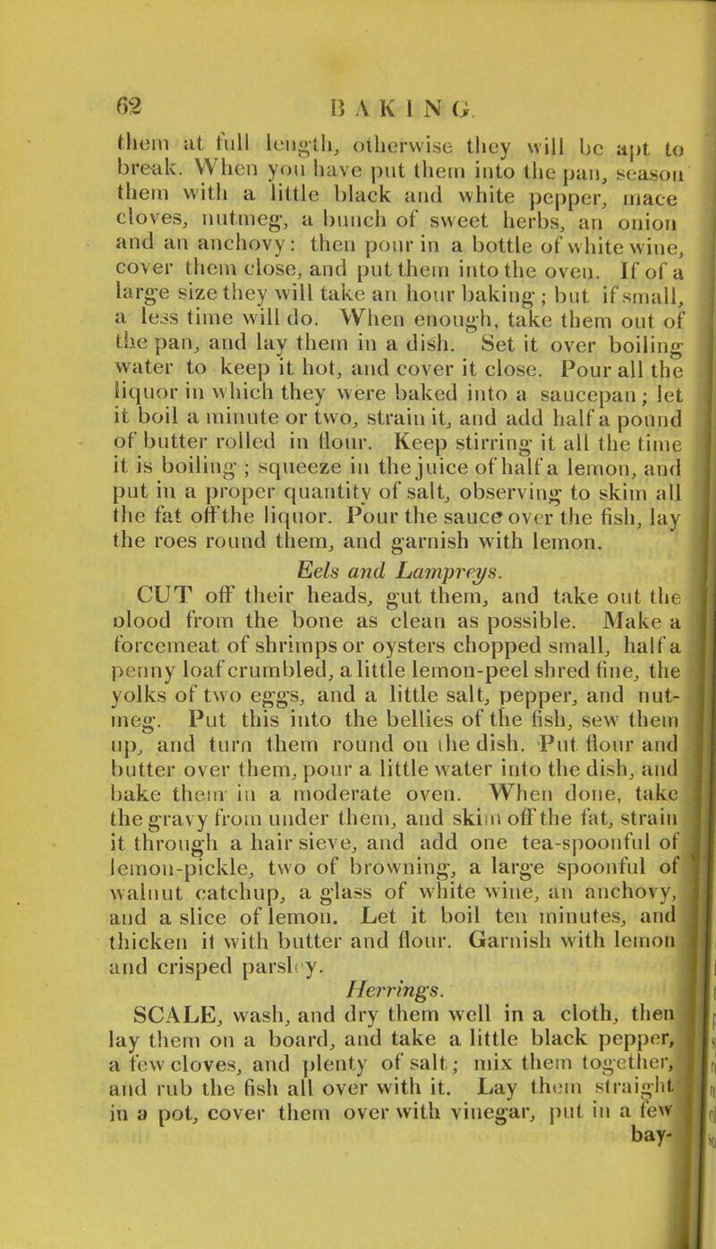 them cit lull lengthy oiliorwise they will be apt to break. When you have put them into the pan, season them with a little black and white pepper, mace cloves, nutmeg, a bunch of sweet herbs, an onion and an anchovy; then pour in a bottle of white wine, cover them close, and put them into the oven. If of a large size they will take an hour baking ; but if small, i a less time will do. When enough, take them out of | the pan, and lay them in a dish. Set it over boiling water to keep it hot, and cover it close. Pour all the liquor in which they were baked into a saucepan; let it boil a minute or two, strain it, and add half a pound of butter rolled in Hour. Keep stirring it all the time it is boiling ; squeeze in the juice of half a lemon, and put in a proper quantity of salt, observing to skim all the fat offthe liquor. Pour the sauce over the fish, lay the roes round them, and garni.sh with lemon. Eels and Lampreys. CUT off their heads, gut them, and take out the | olood from the bone as clean as possible. Make a I forcemeat of shrimps or oysters chopped small, half a I penny loaf crumbled, a little lemon-peel shred fine, the I yolks of two eggs, and a little salt, pepper, and nut- I meg. Put this into the bellies of the fish, sew them I up, and turn them round on the dish. Put flour and | butter over them, pour a little water into the dish, and I bake theur in a moderate oven. When done, take 11 the gravy from under them, and skim off the fat, strain 11 it through a hair sieve, and add one tea-spoonful of Jj lemon-pickle, two of browning, a large spoonful of 11 walnut catchup, a glass of white wine, an auchovy, 11 and a slice of lemon. Let it boil ten minutes, and 11 thicken it with butter and flour. Garnish with lemon 11 and crisped par.slry. Ilj Herrings. jl( SCALE, wash, and dry them well in a cloth, then |L lay tliern on a board, and take a little black pepper, I L a few cloves, and plenty of salt; mix them together, j and rub the fish all over with it. Lay them straight. ||„ in a pot, cover them over with vinegar, j)ut in a few I jri bay- IL