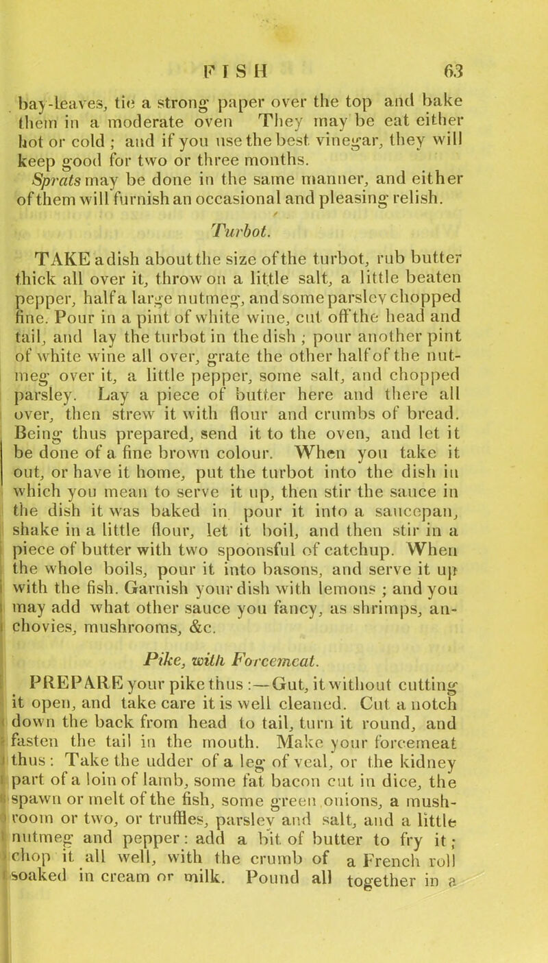 bay-leaves, a strong paper over tlie top and bake them in a moderate oven They may be eat either hot or cold ; and if yon nse the best vinegar, they will keep good for two or three months. Sprats m?iy be done in the same manner, and either of them will furnish an occasional and pleasing relish. Turbot. TAKE a dish about the size of the turbot, rub butter thick all over it, throw ou a little salt, a little beaten pepper, half a large nutmeg, and some parsley chopped fine. Pour in a pint of white wine, cut off the head and tail, and lay the turbot in the dish ; pour another pint of white wine all over, grate the other halfof the nut- meg over it, a little pepper, some salt, and chopped parsley. Lay a piece of butter here and there all over, then strew it with flour and crumbs of bread. Being thus prepared, send it to the oven, and let it be done of a fine brown colour. When you take it out, or have it home, put the turbot into the dish in which you mean to serve it np, then stir the sauce in the dish it was baked in pour it into a saucepan, shake in a little flour, let it boil, and then stir in a i piece of butter with two spoonsful of catchup. When 1 the whole boils, pour it into basons, and serve it up I with the fish. Garnish your dish with lemons ; and you ( may add what other sauce you faney, as shrimps, au- 1 chovies, mushrooms, &c. Pike, with Forcemeat. [ PREP ARE your pike thus :—Gut, it without cutting it open, and take care it is well cleaned. Cut a notch < down the back from head to tail, turn it round, and f fasten the tail in the mouth. Make your forcemeat I thus : Take the udder of a leg of veal, or the kidney 1 part of a loin of lamb, some fat bacon cut in dice, the « spawn or melt of the fish, some green onions, a mush- ) room or two, or truffles, parsley and salt, and a little i nutmeg and pepper: add a bit of butter to fry it ,• schop it all well, with the crumb of a French roll r soaked in cream or milk. Pound all together m a ■