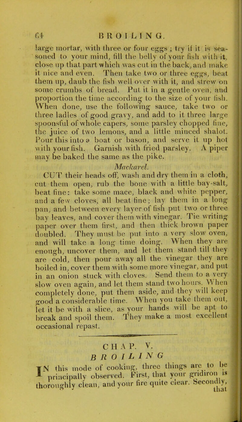 r,f B ROILING, !arg-e mortar^ with tliree or four eggs ; try if it is sea- soned to your inind^ fill the belly of your fish with it, close up that part which was cut in the back, and make it nice and even. Then take two or three eggs, beat them up, daub the fish well over with it, and strew on some crumbs of bread. Put it in a gentle oven, and proportion the time according to the size of your lish. When done, use the following sauce, take two or three ladles of good gravy, and add to it three large spoonsl'ul of whole capers, some parsley chopped fine, the juice of two lemons, and a little minced shalot. Pour this into a boat or bason, and serve it up hot with your fish. Garnish with fried parsley. A piper may be baked the same as the pike. Mackarel. CUT their heads off, wash and dry them in a cloth, cut them open, rub the bone with a little bay-salt, beat fine: take some mace, black and white pepper, and a few cloves, all beat fine; lay them in a long pan, and between every layer of fish put two or three bay leaves, and cover them with vinegar. Tie writing paper over them first, and then thick brown paper doubled. They must be put into a very slow oven, and will take a long time doing. When they are enough, uncover them, and let them stand till they are cold, then pour away all the vinegar they are boiled in, cover them w ith some more vinegar, and put in an onion stuck with cloves. Send them to a very slow oven again, and let them stand twmhours. When completely done, put them aside, and they w'ill keep good a considerable time. When you take them out, let it be with a slice, as your hands will be apt to break and spoil them. They make a most excellent occasional repast. C II A P. V. broiling TN this mode of cooking, three things aie to be ^ principally observed. First, that yonr gridiron is thoroughly clean, and yonr fire quite ciear. Secondly,
