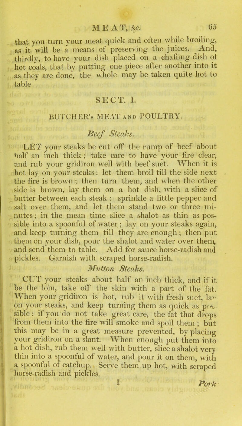 Go ME AT, c.^c. that you turn your meat quick and often while broiling, as it will be a means of preserving the juices. And, thirdly, to have your dish placed on a chafiing dish ot hot coals, that by putting one piece after another into it as they are done, the whole may be taken quite hot to table SECT. I. HU'l’CHER’s MEAT AND POULTRY. Beef Steaks. LET your steaks be cut off the rump of beef about half an inch thick ; take care to have your fire clear, and rub your gridiron well wdth beef suet. When it is hot lay on your steaks: let them broil till the side next the fire is brown ; then turn them, and when the other side is brown, lay tliem on a hot dish, with a slice of butter between each steak : sprinkle a little pepper and salt over them, and let them stand two or three mi- nutes ; in the mean time slice a shalot as thin as pos- sible into a spoonful of water ; lay on your steaks again, and keep turning them till they are enough; then put them on your dish, pour the shalot and water over them, I and send them to table. Add for sauce horse-radish and ! pickles. Garnish with scraped horse-radish. I Mutton Steaks. ^ CUT your steaks about half an inch thick, and if it ■ be the loin, take off the skin with a part of the fat. ^ When your gridiron is hot, rub it with fresh suet, la’' on your steaks, and keep turning them as quick as pr>. i sible : if you do not take great care, the fat that drops ^ from them into the fire will smoke and spoil them ; but 1 this may be in a great measure prevented, by placing ( your gridiron on a slant. When enough put them into 3 a hot dish, rub them well with butter, slice a shalot very t thin into a spoonful of water, and pour it on them, Avith 3 a spoonful of catchup. Serve them up hot, with scraped i horse-radish and pickles,