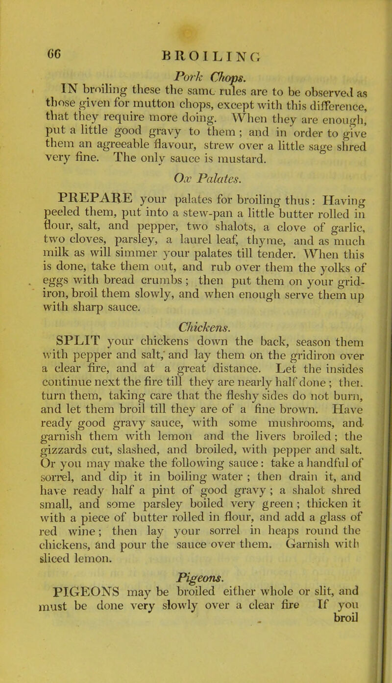 Pork Chops. IN broiling these the same rules are to be observed as those given for mutton chops, except with this difference, that they require more doing. When tliey are enougli’ put a little good gravy to them ; and in order to give them an agreeable flavour, strew over a little sage shred very fine. The only sauce is mustard. Ox Palates. PREPARE your palates for broiling thus: Having peeled them, put into a stew-pan a little butter rolled in flour, salt, and pepper, two shalots, a clove of garlic, two cloves, parsley, a laurel leaf, thyme, and as much milk as will simmer your palates till tender. When this is done, take them out, and rub over them the yolks of eggs with bread crumbs ; then put them on your grid- iron, broil them slowly, and when enough serve them up with sharp sauce. Chickens. SPLIT your chickens down the back, season them with pepper and salt; and lay them on the gridiron over a clear fire, and at a great distance. Let the insides continue next the fire till they are nearly half done ; then turn them, taking care that the fleshy sides do not burn, and let them broil till they are of a fine brown. Have ready good gravy sauce, with some mushrooms, and garnish them with lemon and the livers broiled; the gizzards cut, slashed, and broiled, with pepper and salt. Or you may make the following sauce: take a handful of sorrel, and dip it in boiling water ; then drain it, and have ready half a pint of good gravy ; a shalot shred small, and some parsley boiled very green ; thicken it with a piece of butter rolled in flour, and add a glass of red wine; then lay your sorrel in lieaps round the chickens, and pour the sauce over them. Garnish with sliced lemon. Pigeons. PIGEONS may be broiled either whole or slit, and must be done very slowly over a clear fire If you broil