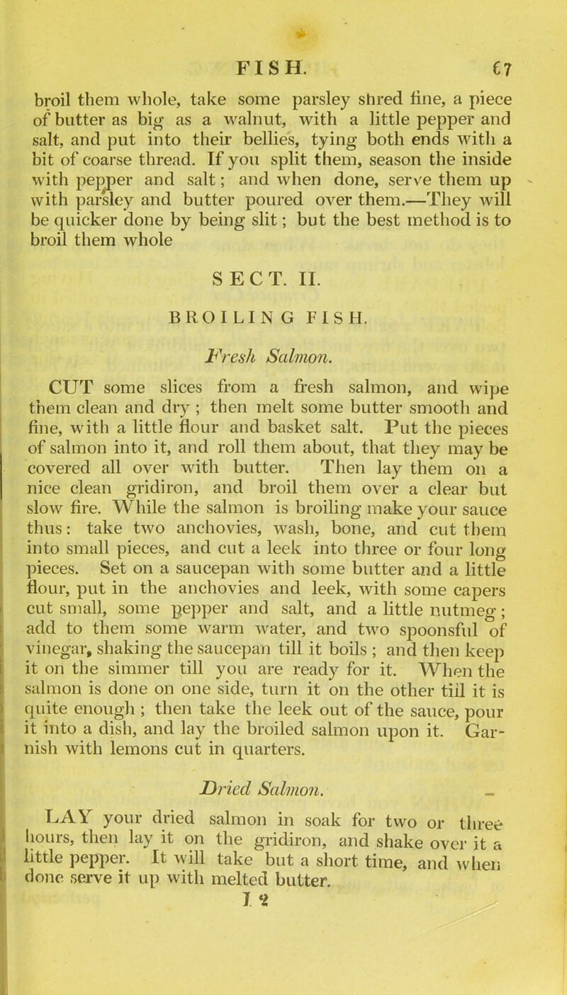 V FISH. C7 broil them whole, take some parsley shred fine, a piece of butter as big as a walnut, with a little pepper and salt, and put into their bellies, tying both ends with a bit of coarse thread. If you split them, season the inside with pej^er and salt; and when done, serve them up with parsley and butter poured over them.—They will be quicker done by being slit; but the best method is to broil them whole SECT. II. BROILING FISH. Fresh Salmon. CUT some slices from a fresh salmon, and wipe I them clean and dry ; then melt some butter smootli and fine, with a little flour and basket salt. Put the pieces of salmon into it, and roll them about, that they may be covered all over with butter. Then lay them on a nice clean gridiron, and broil them over a clear but slow fire. While the salmon is broiling make your sauce thus: take two anchovies, wash, bone, and cut them into small pieces, and cut a leek into three or four long pieces. Set on a saucepan with some butter and a little i flour, put in the anchovies and leek, with some capers 1 cut small, some pepper and salt, and a little nutmeg; add to them some warm water, and two spoonsful of vinegar, shaking the saucepan till it boils ; and then keep it on the simmer till you are ready for it. When the salmon is done on one side, turn it on the other till it is quite enough ; then take the leek out of the sauce, pour it into a dish, and lay the broiled salmon upon it. Gar- \ nish with lemons cut in quarters. ; Fried Salmon. « ^ UAY your dried salmon in soak for two or three I hours, then lay it on the gridiron, and shake over it a I little pepper. It will take but a short time, and when I clone serve it up with melted butter. I^