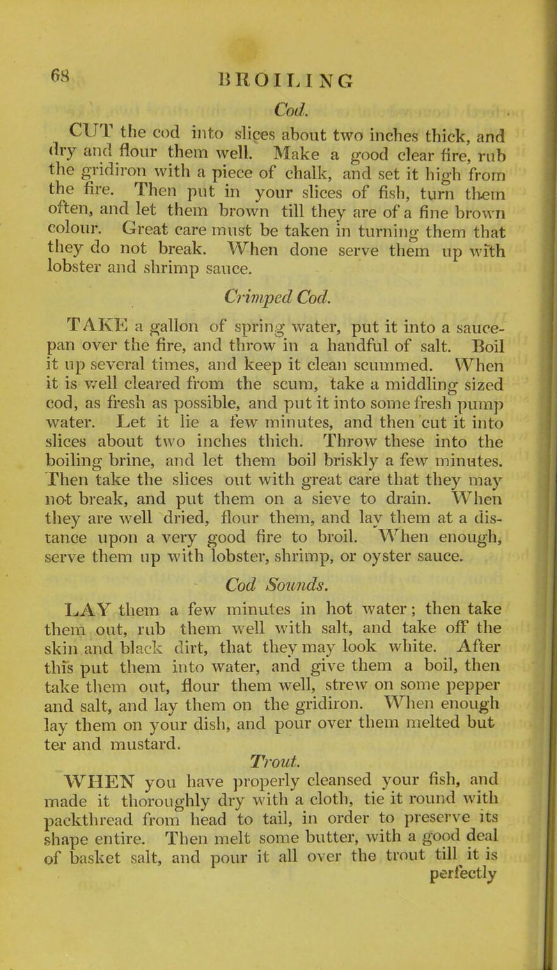 n R 011.1 N G Cod. CUT the cod into slices about two inches thick, and dry and flour them well. Make a g’ood clear fire, rub the gridiron with a piece of chalk, and set it high from the fire. Then put in your slices of fish, turn tliem often, and let them brown till they are of a fine brown colour. Great care must be taken in turning them that they do not break. When done serve them up wfth lobster and shrimp sauce. Crimped Cod. T AKE a gallon of spring water, put it into a sauce- pan over the fire, and throw in a handful of salt. Boil it up several times, and keep it clean scummed. When it is well cleared from the scum, take a middling sized cod, as fresh as possible, and put it into some fresh pump water. Let it lie a few minutes, and then cut it into slices about two inches thich. Throw these into the boiling brine, and let them boil briskly a few minutes. Then take the slices out with great care that they may no-t break, and put them on a sieve to drain. When they are well dried, flour them, and lay them at a dis- tance upon a very good fire to broil. When enough, serve them up with lobster, shrimp, or oyster sauce. Cod Sounds. LAY them a few minutes in hot water; then take them out, rub them well with salt, and take off the skin and black dirt, that they may look white. After tins put them into water, and give them a boil, then take them out, flour them well, strew on some pepper and salt, and lay them on the gridiron. When enough lay them on your dish, and pour over them melted but ter* and mustard. Trout. WHEN you have properly cleansed your fish, and made it thoroughly dry wdth a cloth, tie it round with packthread from head to tail, in order to preserve its shape entire. Then melt some butter, with a good deal of basket salt, and pour it all over the trout till^ it is perfectly