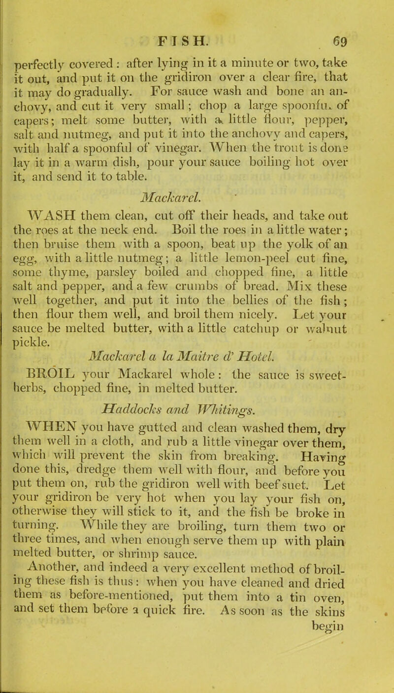 perfectly covered ; after lying in it a minute or two, take it out, and put it on tlie gridiron over a clear fire, that it may do gradually. For sauce wash and bone an an- : chovy, and cut it very small; chop a large s])oonfiu of ' capers; melt some butter, with little flour, pepper, salt and nutmeg, and ])ut it into the anchovy and capers, : with half a spoonful of vinegar. When the trout is done lay it in a warm dish, pour your sauce boiling hot over : it, and send it to table. Macharel. WASH them clean, cut off their heads, and take out : the roes at the neck end. Boil the roes in a little water; ; then bruise them with a spoon, beat up the yolk of an ■ ■'vith a little nutmeg; a little lemon-peel cut fine, i some thyme, parsley boiled and chopped fine, a little I salt and pepper, and a few crumbs of bread. Mix these well together, and put it into the bellies of the fish; then flour them well, and broil them nicely. Let your sauce be melted butter, with a little catchup or v/alnut pickle. Macharel a la Maitre cl’ Hotel. BROIL your Mackarel whole: the sauce is sweet- herbs, chopped fine, in melted butter. Hacldochs and Uniitings. WHEN you have gutted and clean washed them, dry them well in a cloth, and rub a little vinegar over them, which will prevent the skin from breaking. Having done this, dredge them well with flour, and before you put them on, rub the gridiron well with beef suet. Let your gridiron be very hot when you lay your fish on, otherwise they will stick to it, and the fish be broke in turning. While they are broiling, turn them two or three times, and when enough serve them up with plain melted butter, or shrimp sauce. Another, and indeed a very excellent method of broil- ing these fish is thus: when you have cleaned and dried them as before-mentioned, put them into a tin oven, and set them before a quick fire. As soon as the skins begin